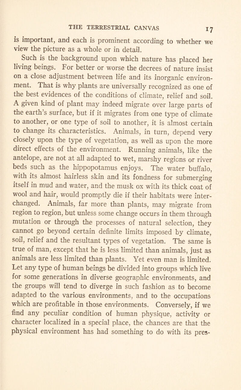 is important, and eacli is prominent according to whether we view the picture as a whole or in detail. Such is the background upon which nature has placed her living beings. For better or worse the decrees of nature insist on a close adjustment between life and its inorganic environ¬ ment. That is why plants are universally recognized as one of the best evidences of the conditions of climate, relief and soil. A given kind of plant may indeed migrate over large parts of the earth’s surface, but if it migrates from one type of climate to another, or one type of soil to another, it is almost certain to change its characteristics. Animals, in turn, depend very closely upon the type of vegetation, as well as upon the more direct effects of the environment. Running animals, like the antelope, are not at all adapted to wet, marshy regions or river beds such as the hippopotamus enjoys. The water buffalo, with its almost hairless skin and its fondness for submerging itself in mud and water, and the musk ox with its thick coat of wool and hair, would promptly die if their habitats were inter¬ changed. Animals, far more than plants, may migrate from region to region, but unless some change occurs in them through mutation or through the processes of natural selection, they cannot go beyond certain definite limits imposed by climate, soil, relief and the resultant types of vegetation. The same is true of man, except that he is less limited than animals, just as animals are less limited than plants. Yet even man is limited. Let any type of human beings be divided into groups which live for some generations in diverse geographic environments, and the groups will tend to diverge in such fashion as to become adapted to the various environments, and to the occupations which are profitable in those environments. Conversely, if we find any peculiar condition of human physique, activity or character localized in a special place, the chances are that the physical environment has had something to do with its pres-