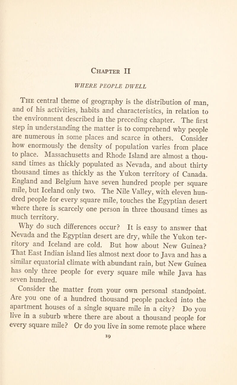 Chapter II WHERE PEOPLE DWELL The central theme of geography is the distribution of man, and of his activities, habits and characteristics, in relation to the environment described in the preceding chapter. The first step in understanding the matter is to comprehend why people are numerous in some places and scarce in others. Consider how enormously the density of population varies from place to place. Massachusetts and Rhode Island are almost a thou¬ sand times as thickly populated as Nevada, and about thirty thousand times as thickly as the Yukon territory of Canada. England and Belgium have seven hundred people per square mile, but Iceland only two. The Nile Valley, with eleven hun¬ dred people for every square mile, touches the Egyptian desert where there is scarcely one person in three thousand times as much territory. Why do such differences occur? It is easy to answer that Nevada and the Egyptian desert are dry, while the Yukon ter¬ ritory and Iceland are cold. But how about New Guinea? That East Indian island lies almost next door to Java and has a similar equatorial climate with abundant rain, but New Guinea has only three people for every square mile while Java has seven hundred. Consider the matter from your own personal standpoint. Are you one of a hundred thousand people packed into the apartment houses of a single square mile in a city? Do you live in a suburb where there are about a thousand people for every square mile? Or do you live in some remote place where