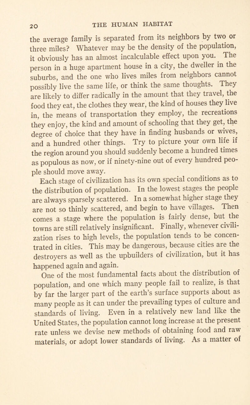 the average family is separated from its neighbors by two or three miles? Whatever may be the density of the population, it obviously has an almost incalculable effect upon you. The person in a huge apartment house in a city, the dweller in the suburbs, and the one who lives miles from neighbors cannot possibly live the same life, or think the same thoughts. They are likely to differ radically in the am.ount that they travel, the food they eat, the clothes they wear, the kind of houses they live in, the means of transportation they employ, the recreations they enjoy, the kind and amount of schooling that they get, the degree of choice that they have in finding husbands or wives, and a hundred other things. Try to picture your own life if the region around you should suddenly become a hundred times as populous as now, or if ninety-nine out of every hundred peo¬ ple should move away. Each stage of civilization has its own special conditions as to the distribution of population. In the lowest stages the people are always sparsely scattered. In a somewhat higher stage they are not so thinly scattered, and begin to have villages. Then comes a stage where the population is fairly dense, but the towns are still relatively insignificant. Finally, whenever civili¬ zation rises to high levels, the population tends to be concen¬ trated in cities. This may be dangerous, because cities are the destroyers as well as the upbuilders of civilization, but it has happened again and again. One of the most fundamental facts about the distribution of population, and one which many people fail to realize, is that by far the larger part of the earth’s surface supports about as many people as it can under the prevailing types of culture and standards of living. Even in a relatively new land like the United States, the population cannot long increase at the present rate unless we devise new methods of obtaining food and raw materials, or adopt lower standards of living. As a matter of