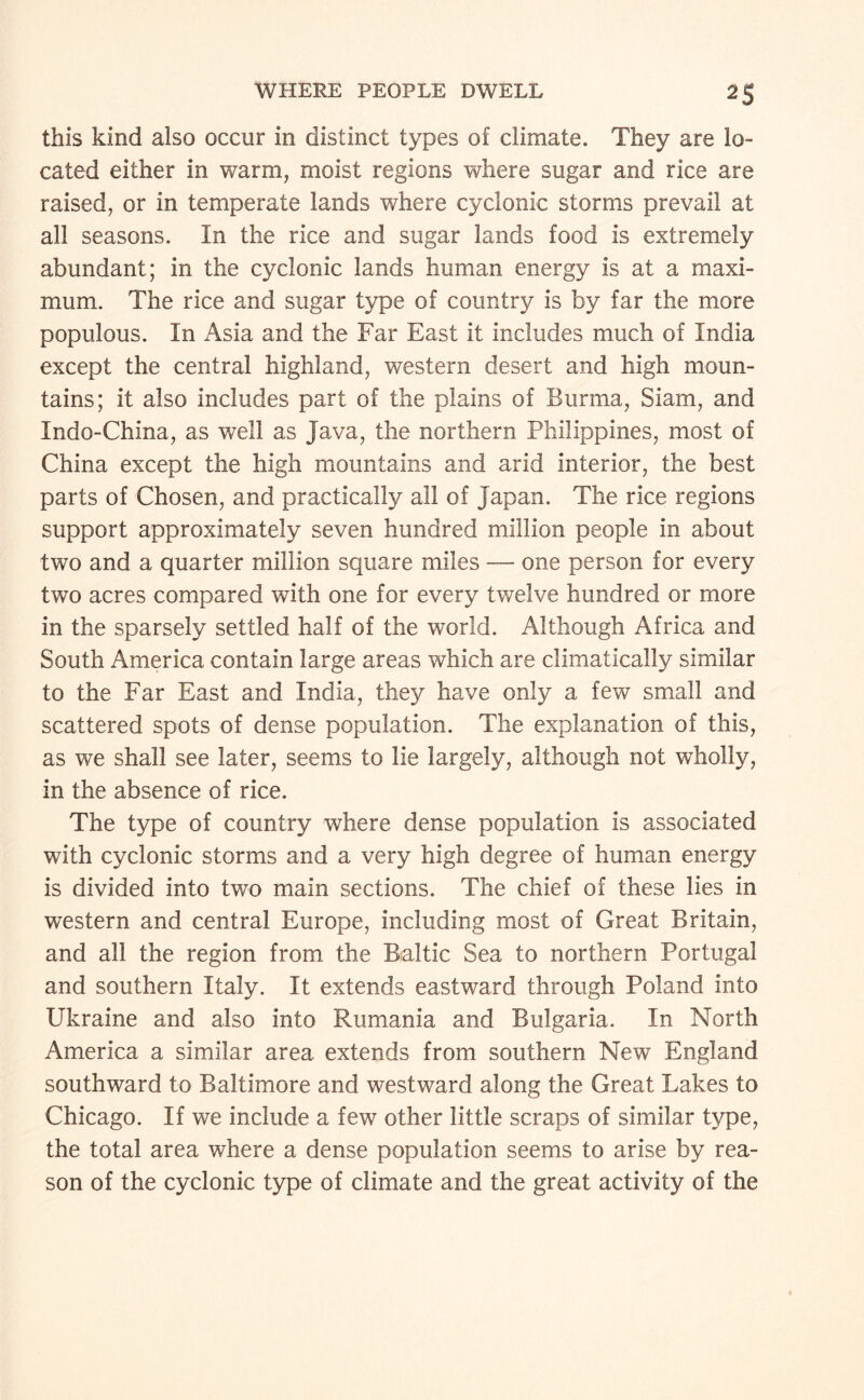 this kind also occur in distinct types of climate. They are lo¬ cated either in warm, moist regions where sugar and rice are raised, or in temperate lands where cyclonic storms prevail at all seasons. In the rice and sugar lands food is extremely abundant; in the cyclonic lands human energy is at a maxi¬ mum. The rice and sugar type of country is by far the more populous. In Asia and the Far East it includes much of India except the central highland, western desert and high moun¬ tains; it also includes part of the plains of Burma, Siam, and Indo-China, as well as Java, the northern Philippines, most of China except the high mountains and arid interior, the best parts of Chosen, and practically all of Japan. The rice regions support approximately seven hundred million people in about two and a quarter million square miles — one person for every two acres compared with one for every twelve hundred or more in the sparsely settled half of the world. Although Africa and South America contain large areas which are climatically similar to the Far East and India, they have only a few small and scattered spots of dense population. The explanation of this, as we shall see later, seems to lie largely, although not wholly, in the absence of rice. The type of country where dense population is associated with cyclonic storms and a very high degree of human energy is divided into two main sections. The chief of these lies in western and central Europe, including most of Great Britain, and all the region from the Baltic Sea to northern Portugal and southern Italy. It extends eastward through Poland into Ukraine and also into Rumania and Bulgaria. In North America a similar area extends from southern New England southward to Baltimore and westward along the Great Lakes to Chicago. If we include a few other little scraps of similar type, the total area where a dense population seems to arise by rea¬ son of the cyclonic type of climate and the great activity of the