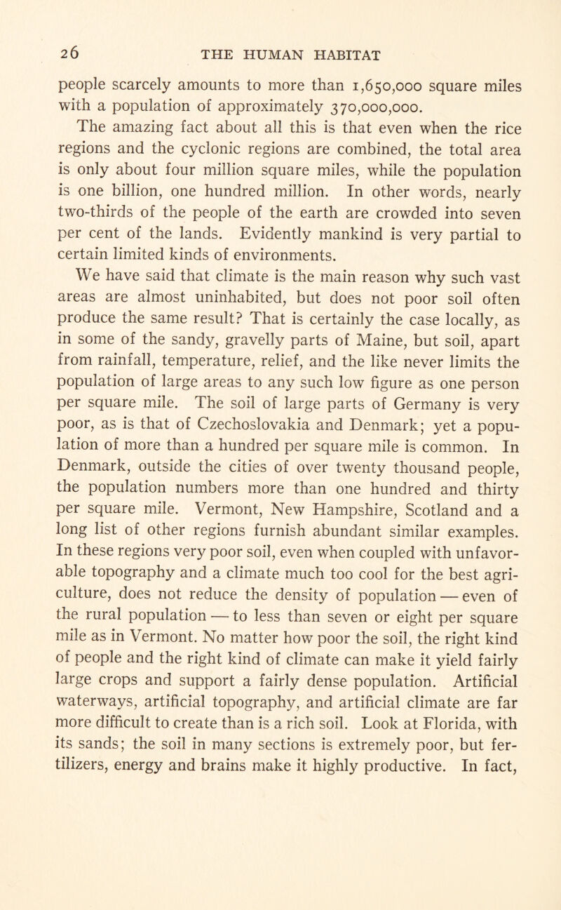 people scarcely amounts to more than 1,650,000 square miles with a population of approximately 370,000,000. The amazing fact about all this is that even when the rice regions and the cyclonic regions are combined, the total area is only about four million square miles, while the population is one billion, one hundred million. In other words, nearly two-thirds of the people of the earth are crowded into seven per cent of the lands. Evidently mankind is very partial to certain limited kinds of environments. We have said that climate is the main reason why such vast areas are almost uninhabited, but does not poor soil often produce the same result? That is certainly the case locally, as in some of the sandy, gravelly parts of Maine, but soil, apart from rainfall, temperature, relief, and the like never limits the population of large areas to any such low figure as one person per square mile. The soil of large parts of Germany is very poor, as is that of Czechoslovakia and Denmark; yet a popu¬ lation of more than a hundred per square mile is common. In Denmark, outside the cities of over twenty thousand people, the population numbers more than one hundred and thirty per square mile. Vermont, New Hampshire, Scotland and a long list of other regions furnish abundant similar examples. In these regions very poor soil, even when coupled with unfavor¬ able topography and a climate much too cool for the best agri¬ culture, does not reduce the density of population — even of the rural population — to less than seven or eight per square mile as in Vermont. No matter how poor the soil, the right kind of people and the right kind of climate can make it yield fairly large crops and support a fairly dense population. Artificial waterways, artificial topography, and artificial climate are far more difficult to create than is a rich soil. Look at Florida, with its sands; the soil in many sections is extremely poor, but fer¬ tilizers, energy and brains make it highly productive. In fact,
