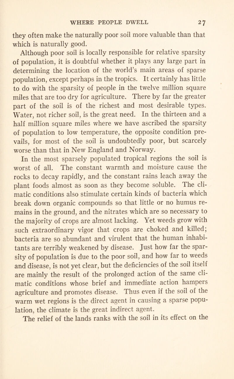 they often make the naturally poor soil more valuable than that which is naturally good. Although poor soil is locally responsible for relative sparsity of population, it is doubtful whether it plays any large part in determining the location of the world’s main areas of sparse population, except perhaps in the tropics. It certainly has little to do with the sparsity of people in the twelve million square miles that are too dry for agriculture. There by far the greater part of the soil is of the richest and most desirable types. Water, not richer soil, is the great need. In the thirteen and a half million square miles where we have ascribed the sparsity of population to low temperature, the opposite condition pre¬ vails, for most of the soil is undoubtedly poor, but scarcely worse than that in New England and Norway. In the most sparsely populated tropical regions the soil is worst of all. The constant warmth and moisture cause the rocks to decay rapidly, and the constant rains leach away the plant foods almost as soon as they become soluble. The cli¬ matic conditions also stimulate certain kinds of bacteria which break down organic compounds so that little or no humus re¬ mains in the ground, and the nitrates which are so necessary to the majority of crops are almost lacking. Yet weeds grow with such extraordinary vigor that crops are choked and killed; bacteria are so abundant and virulent that the human inhabi¬ tants are terribly weakened by disease. Just how far the spar¬ sity of population is due to the poor soil, and how far to weeds and disease, is not yet clear, but the deficiencies of the soil itself are mainly the result of the prolonged action of the same cli¬ matic conditions whose brief and immediate action hampers agriculture and promotes disease. Thus even if the soil of the warm wet regions is the direct agent in causing a sparse popu¬ lation, the climate is the great indirect agent. The relief of the lands ranks with the soil in its effect on the