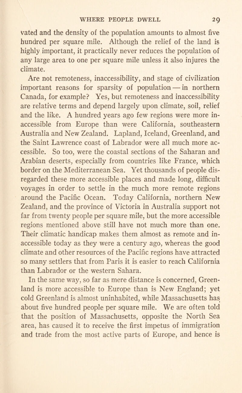 Vated and the density of the population amounts to almost five hundred per square mile. Although the relief of the land is highly important, it practically never reduces the population of any large area to one per square mile unless it also injures the climate. Are not remoteness, inaccessibility, and stage of civilization important reasons for sparsity of population — in northern Canada, for example? Yes, but remoteness and inaccessibility are relative terms and depend largely upon climate, soil, relief and the like. A hundred years ago few regions were more in¬ accessible from Europe than were California, southeastern Australia and New Zealand. Lapland, Iceland, Greenland, and the Saint Lawrence coast of Labrador were all much more ac¬ cessible. So too, were the coastal sections of the Saharan and /Arabian deserts, especially from countries like France, which border on the Mediterranean Sea. Yet thousands of people dis¬ regarded these more accessible places and made long, difficult voyages in order to settle in the much more remote regions around the Pacific Ocean. Today California, northern New Zealand, and the province of Victoria in Australia support not far from twenty people per square mile, but the more accessible regions mentioned above still have not much more than one. Their climatic handicap makes them almost as remote and in¬ accessible today as they were a century ago, whereas the good climate and other resources of the Pacific regions have attracted so many settlers that from Paris it is easier to reach California than Labrador or the western Sahara. In the same way, so far as mere distance is concerned, Green¬ land is more accessible to Europe than is New England; yet cold Greenland is almost uninhabited, while Massachusetts has about five hundred people per square mile. We are often told that the position of Massachusetts, opposite the North Sea area, has caused it to receive the first impetus of immigration and trade from the most active parts of Europe, and hence is