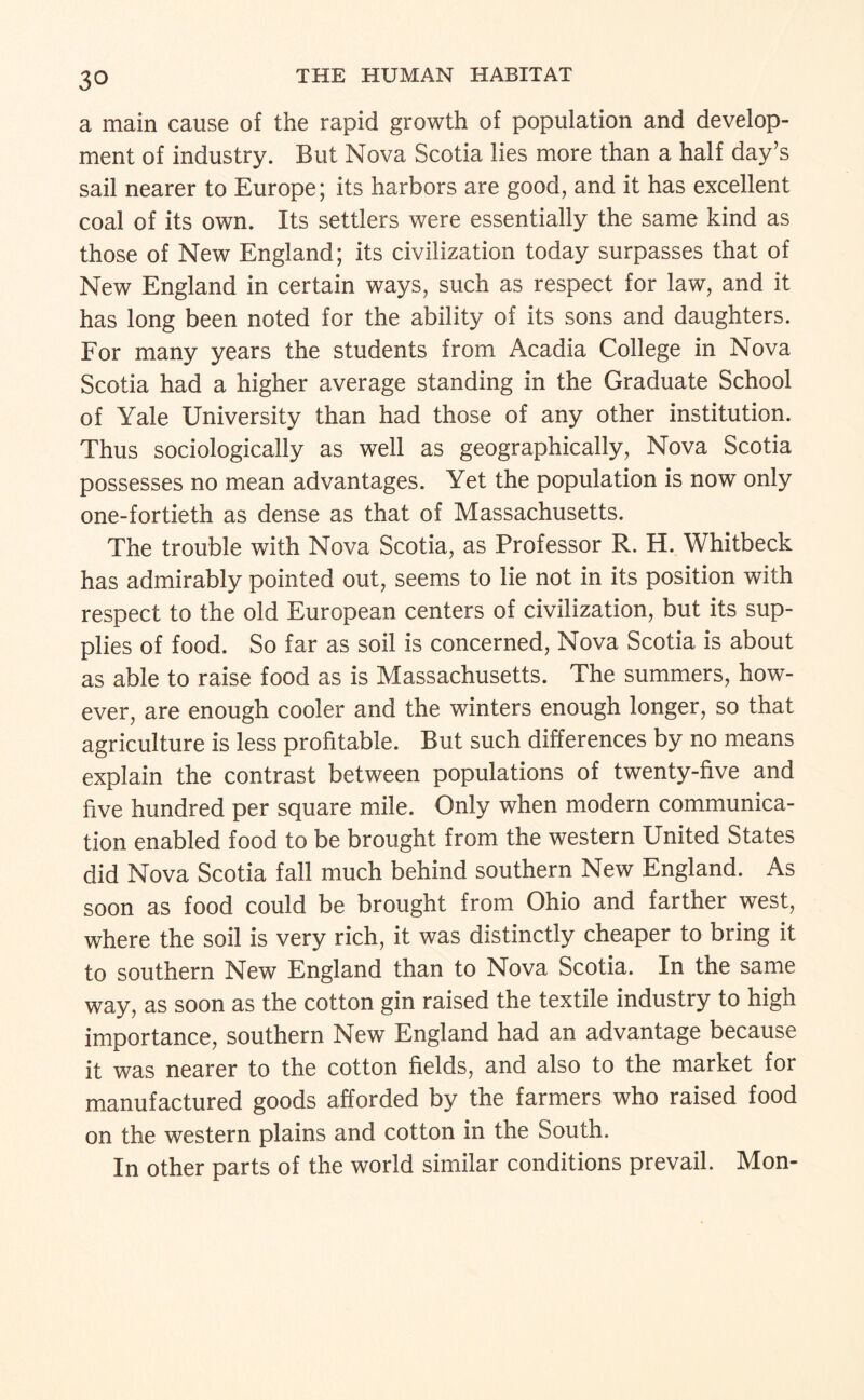 a main cause of the rapid growth of population and develop¬ ment of industry. But Nova Scotia lies more than a half day’s sail nearer to Europe; its harbors are good, and it has excellent coal of its own. Its settlers were essentially the same kind as those of New England; its civilization today surpasses that of New England in certain ways, such as respect for law, and it has long been noted for the ability of its sons and daughters. For many years the students from Acadia College in Nova Scotia had a higher average standing in the Graduate School of Yale University than had those of any other institution. Thus sociologically as well as geographically. Nova Scotia possesses no mean advantages. Yet the population is now only one-fortieth as dense as that of Massachusetts. The trouble with Nova Scotia, as Professor R. H. Whitbeck has admirably pointed out, seems to lie not in its position with respect to the old European centers of civilization, but its sup¬ plies of food. So far as soil is concerned. Nova Scotia is about as able to raise food as is Massachusetts. The summers, how¬ ever, are enough cooler and the winters enough longer, so that agriculture is less profitable. But such differences by no means explain the contrast between populations of twenty-five and five hundred per square mile. Only when modern communica¬ tion enabled food to be brought from the western United States did Nova Scotia fall much behind southern New England. As soon as food could be brought from Ohio and farther west, where the soil is very rich, it was distinctly cheaper to bring it to southern New England than to Nova Scotia. In the same way, as soon as the cotton gin raised the textile industry to high importance, southern New England had an advantage because it was nearer to the cotton fields, and also to the market for manufactured goods afforded by the farmers who raised food on the western plains and cotton in the South. In other parts of the world similar conditions prevail. Mon-