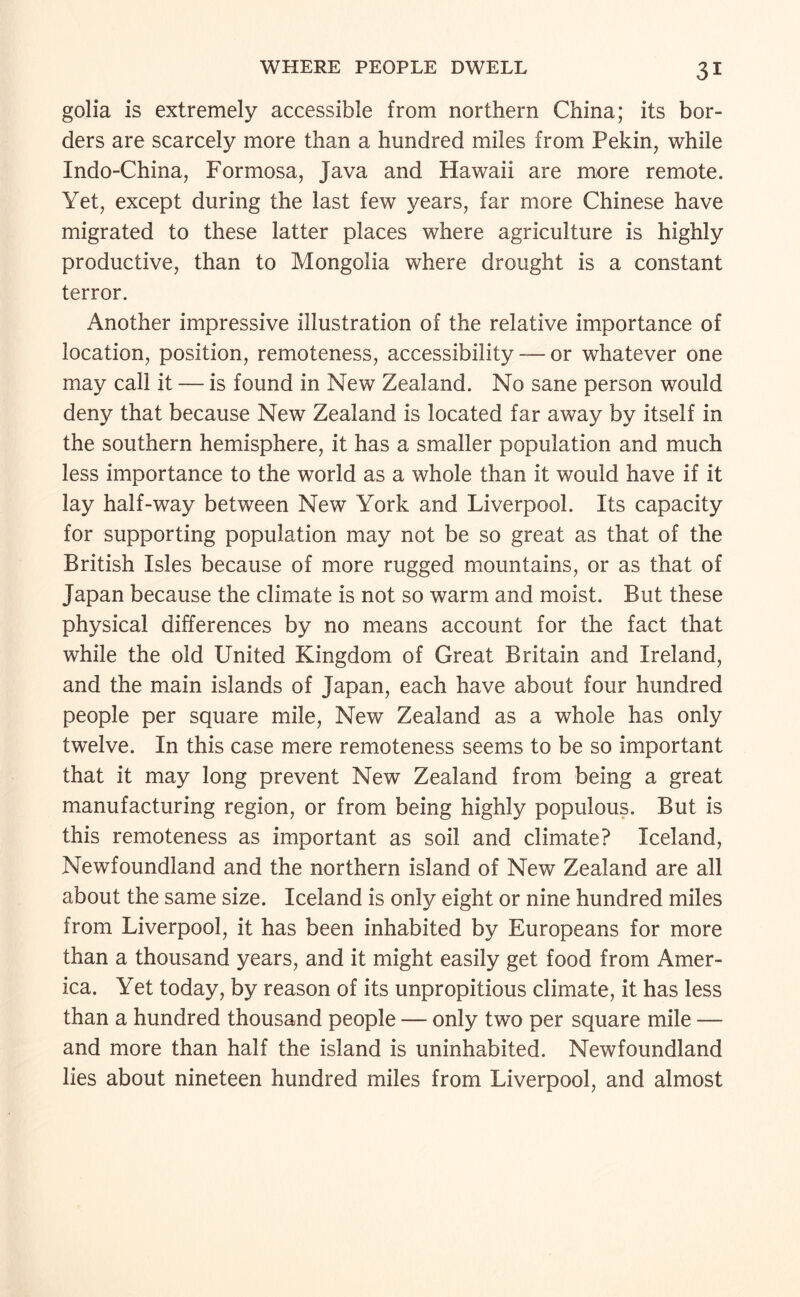 golia is extremely accessible from northern China; its bor¬ ders are scarcely more than a hundred miles from Pekin, while Indo-China, Formosa, Java and Hawaii are more remote. Yet, except during the last few years, far more Chinese have migrated to these latter places where agriculture is highly productive, than to Mongolia where drought is a constant terror. Another impressive illustration of the relative importance of location, position, remoteness, accessibility — or whatever one may call it — is found in New Zealand. No sane person would deny that because New Zealand is located far away by itself in the southern hemisphere, it has a smaller population and much less importance to the world as a whole than it would have if it lay half-way between New York and Liverpool. Its capacity for supporting population may not be so great as that of the British Isles because of more rugged mountains, or as that of Japan because the climate is not so warm and moist. But these physical differences by no means account for the fact that while the old United Kingdom of Great Britain and Ireland, and the main islands of Japan, each have about four hundred people per square mile. New Zealand as a whole has only twelve. In this case mere remoteness seems to be so important that it may long prevent New Zealand from being a great manufacturing region, or from being highly populous. But is this remoteness as important as soil and climate? Iceland, Newfoundland and the northern island of New Zealand are all about the same size. Iceland is only eight or nine hundred miles from Liverpool, it has been inhabited by Europeans for more than a thousand years, and it might easily get food from Amer¬ ica. Yet today, by reason of its unpropitious climate, it has less than a hundred thousand people — only two per square mile — and more than half the island is uninhabited. Newfoundland lies about nineteen hundred miles from Liverpool, and almost