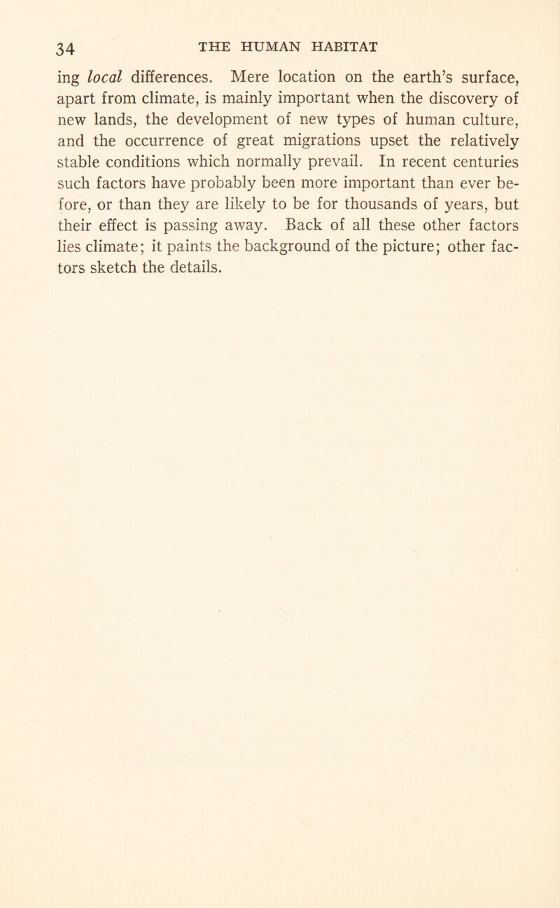 ing local differences. Mere location on the earth’s surface, apart from climate, is mainly important when the discovery of new lands, the development of new types of human culture, and the occurrence of great migrations upset the relatively stable conditions which normally prevail. In recent centuries such factors have probably been more important than ever be¬ fore, or than they are likely to be for thousands of years, but their effect is passing away. Back of all these other factors lies climate; it paints the background of the picture; other fac¬ tors sketch the details.
