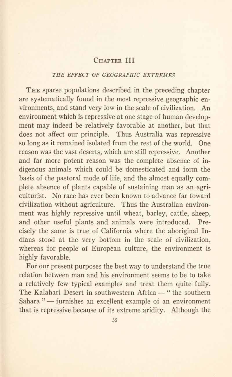 Chapter III THE EFFECT OF GEOGRAPHIC EXTREMES The sparse populations described in the preceding chapter are systematically found in the most repressive geographic en¬ vironments, and stand very low in the scale of civilization. An environment which is repressive at one stage of human develop¬ ment may indeed be relatively favorable at another, but that does not affect our principle. Thus Australia was repressive so long as it remained isolated from the rest of the world. One reason was the vast deserts, which are still repressive. Another and far more potent reason was the complete absence of in¬ digenous animals which could be domesticated and form the basis of the pastoral mode of life, and the almost equally com¬ plete absence of plants capable of sustaining man as an agri¬ culturist. No race has ever been known to advance far toward civilization without agriculture. Thus the Australian environ¬ ment was highly repressive until wheat, barley, cattle, sheep, and other useful plants and animals were introduced. Pre¬ cisely the same is true of California where the aboriginal In¬ dians stood at the very bottom in the scale of civilization, whereas for people of European culture, the environment is highly favorable. For our present purposes the best way to understand the true relation between man and his environment seems to be to take a relatively few typical examples and treat them quite fully. The Kalahari Desert in southwestern Africa — the southern Sahara ’’ — furnishes an excellent example of an environment that is repressive because of its extreme aridity. Although the