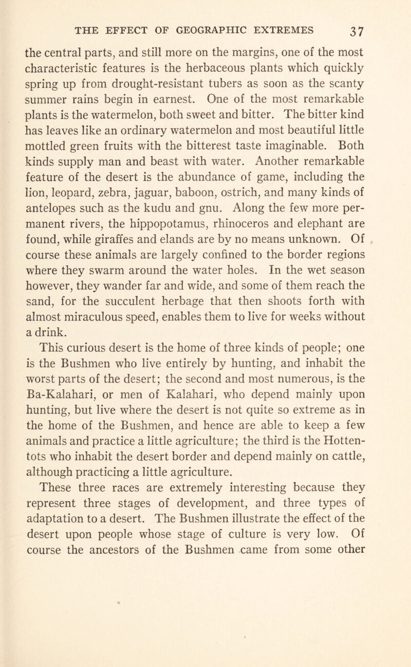 the central parts, and still more on the margins, one of the most characteristic features is the herbaceous plants which quickly spring up from drought-resistant tubers as soon as the scanty summer rains begin in earnest. One of the most remarkable plants is the watermelon, both sweet and bitter. The bitter kind has leaves like an ordinary watermelon and most beautiful little mottled green fruits with the bitterest taste imaginable. Both kinds supply man and beast with water. Another remarkable feature of the desert is the abundance of game, including the lion, leopard, zebra, jaguar, baboon, ostrich, and many kinds of antelopes such as the kudu and gnu. Along the few more per¬ manent rivers, the hippopotamus, rhinoceros and elephant are found, while giraffes and elands are by no means unknown. Of course these animals are largely confined to the border regions where they swarm around the water holes. In the wet season however, they wander far and wide, and some of them reach the sand, for the succulent herbage that then shoots forth with almost miraculous speed, enables them to live for weeks without a drink. This curious desert is the home of three kinds of people; one is the Bushmen who live entirely by hunting, and inhabit the worst parts of the desert; the second and most numerous, is the Ba-Kalahari, or men of Kalahari, who depend mainly upon hunting, but live where the desert is not quite so extreme as in the home of the Bushmen, and hence are able to keep a few animals and practice a little agriculture; the third is the Hotten¬ tots who inhabit the desert border and depend mainly on cattle, although practicing a little agriculture. These three races are extremely interesting because they represent three stages of development, and three types of adaptation to a desert. The Bushmen illustrate the effect of the desert upon people whose stage of culture is very low. Of course the ancestors of the Bushmen came from some other