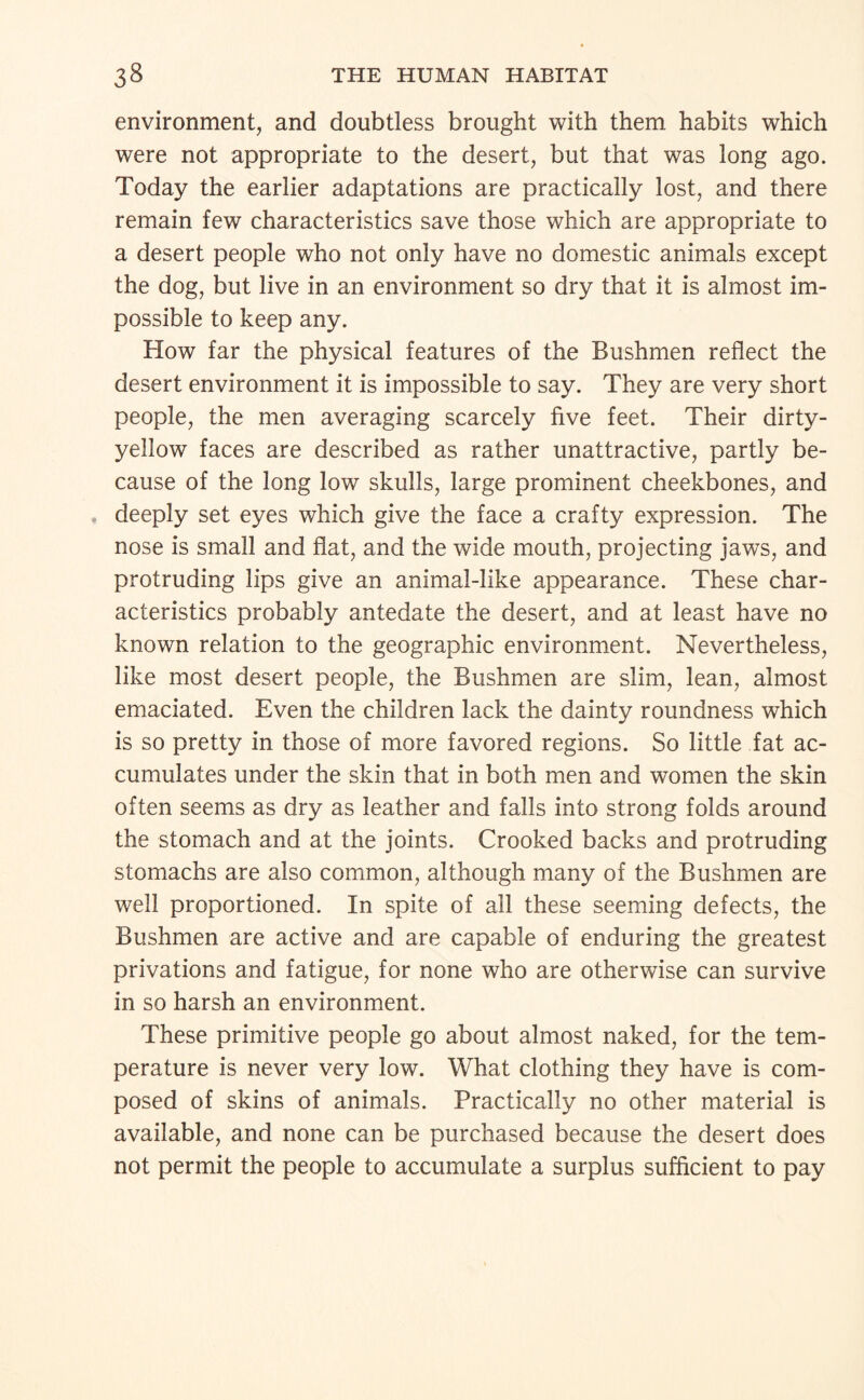 environment, and doubtless brought with them habits which were not appropriate to the desert, but that was long ago. Today the earlier adaptations are practically lost, and there remain few characteristics save those which are appropriate to a desert people who not only have no domestic animals except the dog, but live in an environment so dry that it is almost im¬ possible to keep any. How far the physical features of the Bushmen reflect the desert environment it is impossible to say. They are very short people, the men averaging scarcely five feet. Their dirty- yellow faces are described as rather unattractive, partly be¬ cause of the long low skulls, large prominent cheekbones, and . deeply set eyes which give the face a crafty expression. The nose is small and flat, and the wide mouth, projecting jaws, and protruding lips give an animal-like appearance. These char¬ acteristics probably antedate the desert, and at least have no known relation to the geographic environment. Nevertheless, like most desert people, the Bushmen are slim, lean, almost emaciated. Even the children lack the dainty roundness which is so pretty in those of more favored regions. So little fat ac¬ cumulates under the skin that in both men and women the skin often seems as dry as leather and falls into strong folds around the stomach and at the joints. Crooked backs and protruding stomachs are also common, although many of the Bushmen are well proportioned. In spite of all these seeming defects, the Bushmen are active and are capable of enduring the greatest privations and fatigue, for none who are otherwise can survive in so harsh an environment. These primitive people go about almost naked, for the tem¬ perature is never very low. What clothing they have is com¬ posed of skins of animals. Practically no other material is available, and none can be purchased because the desert does not permit the people to accumulate a surplus sufficient to pay