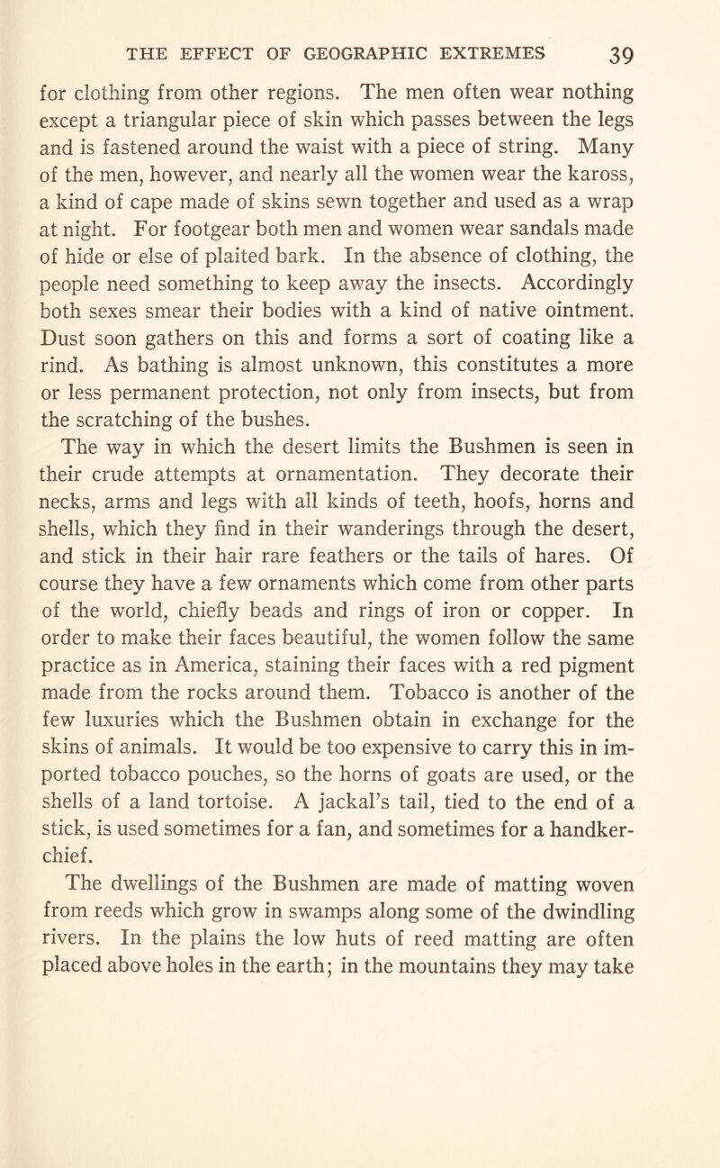 for clothing from other regions. The men often wear nothing except a triangular piece of skin which passes between the legs and is fastened around the waist with a piece of string. Many of the men, however, and nearly all the women wear the kaross, a kind of cape made of skins sewn together and used as a wrap at night. For footgear both men and women wear sandals made of hide or else of plaited bark. In the absence of clothing, the people need something to keep away the insects. Accordingly both sexes smear their bodies with a kind of native ointment. Dust soon gathers on this and forms a sort of coating like a rind. As bathing is almost unknown, this constitutes a more or less permanent protection, not only from insects, but from the scratching of the bushes. The way in which the desert limits the Bushmen is seen in their crude attempts at ornamentation. They decorate their necks, arms and legs with all kinds of teeth, hoofs, horns and shells, which they find in their wanderings through the desert, and stick in their hair rare feathers or the tails of hares. Of course they have a few ornaments which come from other parts of the world, chiefly beads and rings of iron or copper. In order to make their faces beautiful, the women follow the same practice as in America, staining their faces with a red pigment made from the rocks around them. Tobacco is another of the few luxuries which the Bushmen obtain in exchange for the skins of animals. It would be too expensive to carry this in im¬ ported tobacco pouches, so the horns of goats are used, or the shells of a land tortoise. A jackal’s tail, tied to the end of a stick, is used sometimes for a fan, and sometimes for a handker¬ chief. The dwellings of the Bushmen are made of matting woven from reeds which grow in swamps along some of the dwindling rivers. In the plains the low huts of reed matting are often placed above holes in the earth; in the mountains they may take