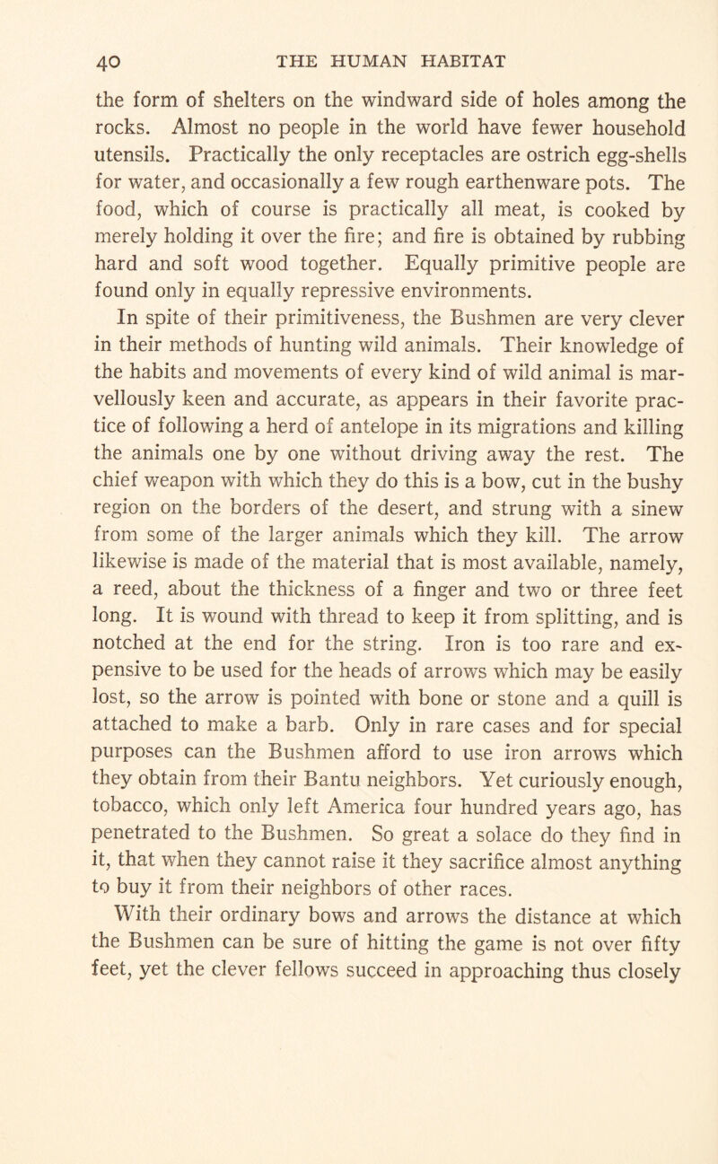 the form of shelters on the windward side of holes among the rocks. Almost no people in the world have fewer household utensils. Practically the only receptacles are ostrich egg-shells for water, and occasionally a few rough earthenware pots. The food, which of course is practically all meat, is cooked by merely holding it over the fire; and fire is obtained by rubbing hard and soft wood together. Equally primitive people are found only in equally repressive environments. In spite of their primitiveness, the Bushmen are very clever in their methods of hunting wild animals. Their knowledge of the habits and movements of every kind of wild animal is mar¬ vellously keen and accurate, as appears in their favorite prac¬ tice of following a herd of antelope in its migrations and killing the animals one by one without driving away the rest. The chief weapon with which they do this is a bow, cut in the bushy region on the borders of the desert, and strung with a sinew from some of the larger animals which they kill. The arrow likewise is made of the material that is most available, namely, a reed, about the thickness of a finger and two or three feet long. It is wound with thread to keep it from splitting, and is notched at the end for the string. Iron is too rare and ex¬ pensive to be used for the heads of arrows which may be easily lost, so the arrow is pointed with bone or stone and a quill is attached to make a barb. Only in rare cases and for special purposes can the Bushmen afford to use iron arrows which they obtain from their Bantu neighbors. Yet curiously enough, tobacco, which only left America four hundred years ago, has penetrated to the Bushmen. So great a solace do they find in it, that when they cannot raise it they sacrifice almost anything to buy it from their neighbors of other races. With their ordinary bows and arrows the distance at which the Bushmen can be sure of hitting the game is not over fifty feet, yet the clever fellows succeed in approaching thus closely