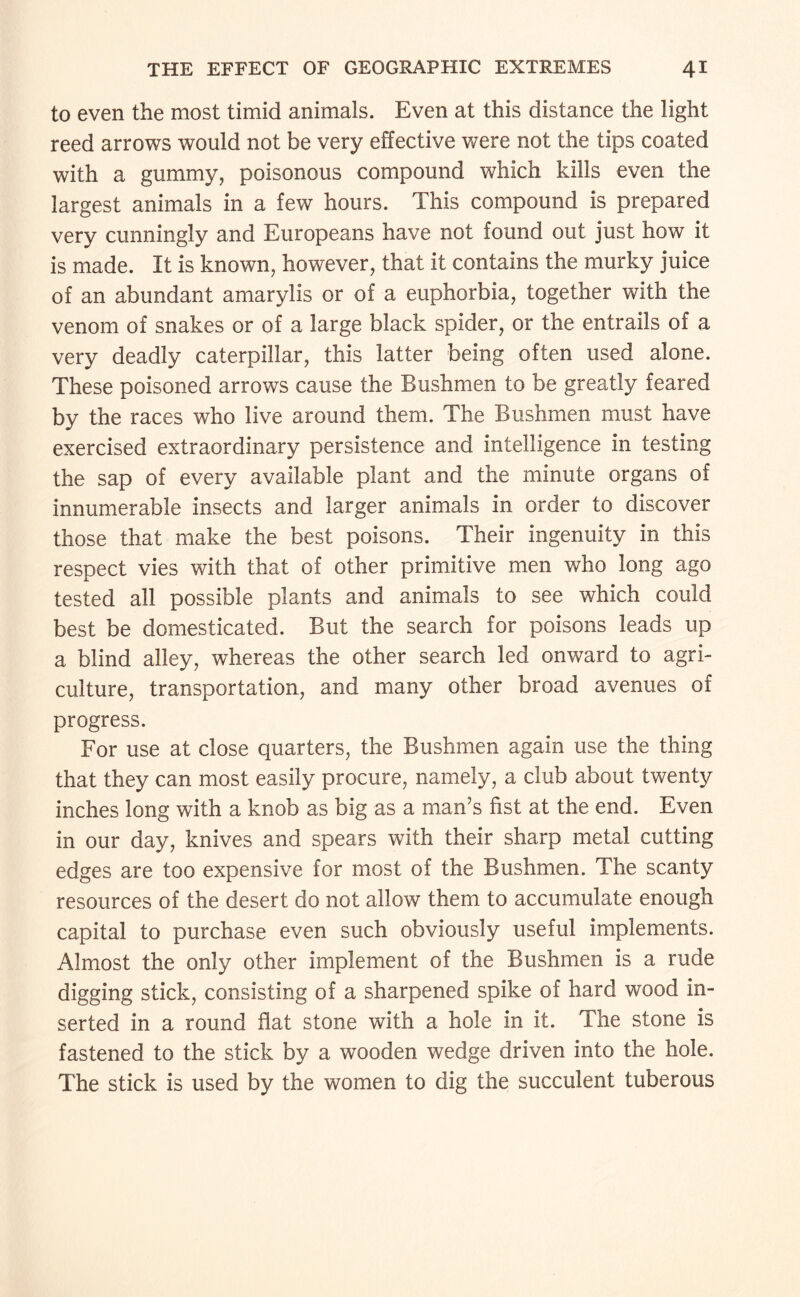 to even the most timid animals. Even at this distance the light reed arrows would not be very effective were not the tips coated with a gummy, poisonous compound which kills even the largest animals in a few hours. This compound is prepared very cunningly and Europeans have not found out just how it is made. It is known, however, that it contains the murky juice of an abundant amarylis or of a euphorbia, together with the venom of snakes or of a large black spider, or the entrails of a very deadly caterpillar, this latter being often used alone. These poisoned arrows cause the Bushmen to be greatly feared by the races who live around them. The Bushmen must have exercised extraordinary persistence and intelligence in testing the sap of every available plant and the minute organs of innumerable insects and larger animals in order to discover those that make the best poisons. Their ingenuity in this respect vies with that of other primitive men who long ago tested all possible plants and animals to see which could best be domesticated. But the search for poisons leads up a blind alley, whereas the other search led onward to agri¬ culture, transportation, and many other broad avenues of progress. For use at close quarters, the Bushmen again use the thing that they can most easily procure, namely, a club about twenty inches long with a knob as big as a man’s fist at the end. Even in our day, knives and spears with their sharp metal cutting edges are too expensive for most of the Bushmen. The scanty resources of the desert do not allow them to accumulate enough capital to purchase even such obviously useful implements. Almost the only other implement of the Bushmen is a rude digging stick, consisting of a sharpened spike of hard wood in¬ serted in a round flat stone with a hole in it. The stone is fastened to the stick by a wooden wedge driven into the hole. The stick is used by the women to dig the succulent tuberous