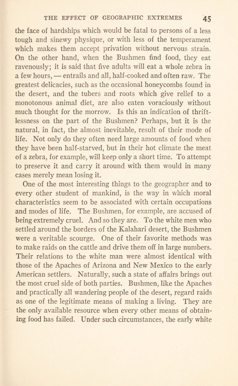 the face of hardships which would be fatal to persons of a less tough and sinewy physique, or with less of the temperament which makes them accept privation without nervous strain. On the other hand, when the Bushmen find food, they eat ravenously; it is said that five adults will eat a whole zebra in a few hours, — entrails and all, half-cooked and often raw. The greatest delicacies, such as the occasional honeycombs found in the desert, and the tubers and roots which give relief to a monotonous animal diet, are also eaten voraciously without much thought for the morrow. Is this an indication of thrift¬ lessness on the part of the Bushmen? Perhaps, but it is the natural, in fact, the almost inevitable, result of their mode of life. Not only do they often need large amounts of food when they have been half-starved, but in their hot climate the meat of a zebra, for example, will keep only a short time. To attempt to preserve it and carry it around with them would in many cases merely mean losing it. One of the most interesting things to the geographer and to every other student of mankind, is the way in which moral characteristics seem to be associated with certain occupations and modes of life. The Bushmen, for example, are accused of being extremely cruel. And so they are. To the white men who settled around the borders of the Kalahari desert, the Bushmen were a veritable scourge. One of their favorite methods was to make raids on the cattle and drive them off in large numbers. Their relations to the white man were almost identical with those of the Apaches of Arizona and New Mexico to the early American settlers. Naturally, such a state of affairs brings out the most cruel side of both parties. Bushmen, like the Apaches and practically all wandering people of the desert, regard raids as one of the legitimate means of making a living. They are the only available resource when every other means of obtain¬ ing food has failed. Under such circumstances, the early white