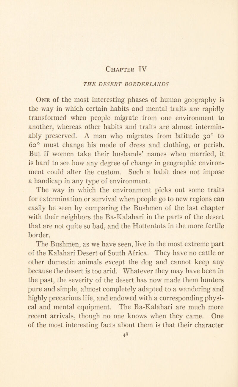 Chapter IV THE DESERT BORDERLANDS One of the most interesting phases of human geography is the way in which certain habits and mental traits are rapidly transformed when people migrate from one environment to another, whereas other habits and traits are almost intermin¬ ably preserved. A man who migrates from latitude 30° to 60° must change his mode of dress and clothing, or perish. But if women take their husbands’ names when married, it is hard to see how any degree of change in geographic environ¬ ment could alter the custom. Such a habit does not impose a handicap in any type of environment. The way in which the environment picks out some traits for extermination or survival when people go to new regions can easily be seen by comparing the Bushmen of the last chapter with their neighbors the Ba-Kalahari in the parts of the desert that are not quite so bad, and the Hottentots in the more fertile border. The Bushmen, as we have seen, live in the most extreme part of the Kalahari Desert of South Africa. They have no cattle or other domestic animals except the dog and cannot keep any because the desert is too arid. Whatever they may have been in the past, the severity of the desert has now made them hunters pure and simple, almost completely adapted to a wandering and highly precarious life, and endowed with a corresponding physi¬ cal and mental equipment. The Ba-Kalahari are much more recent arrivals, though no one knows when they came. One of the most interesting facts about them is that their character