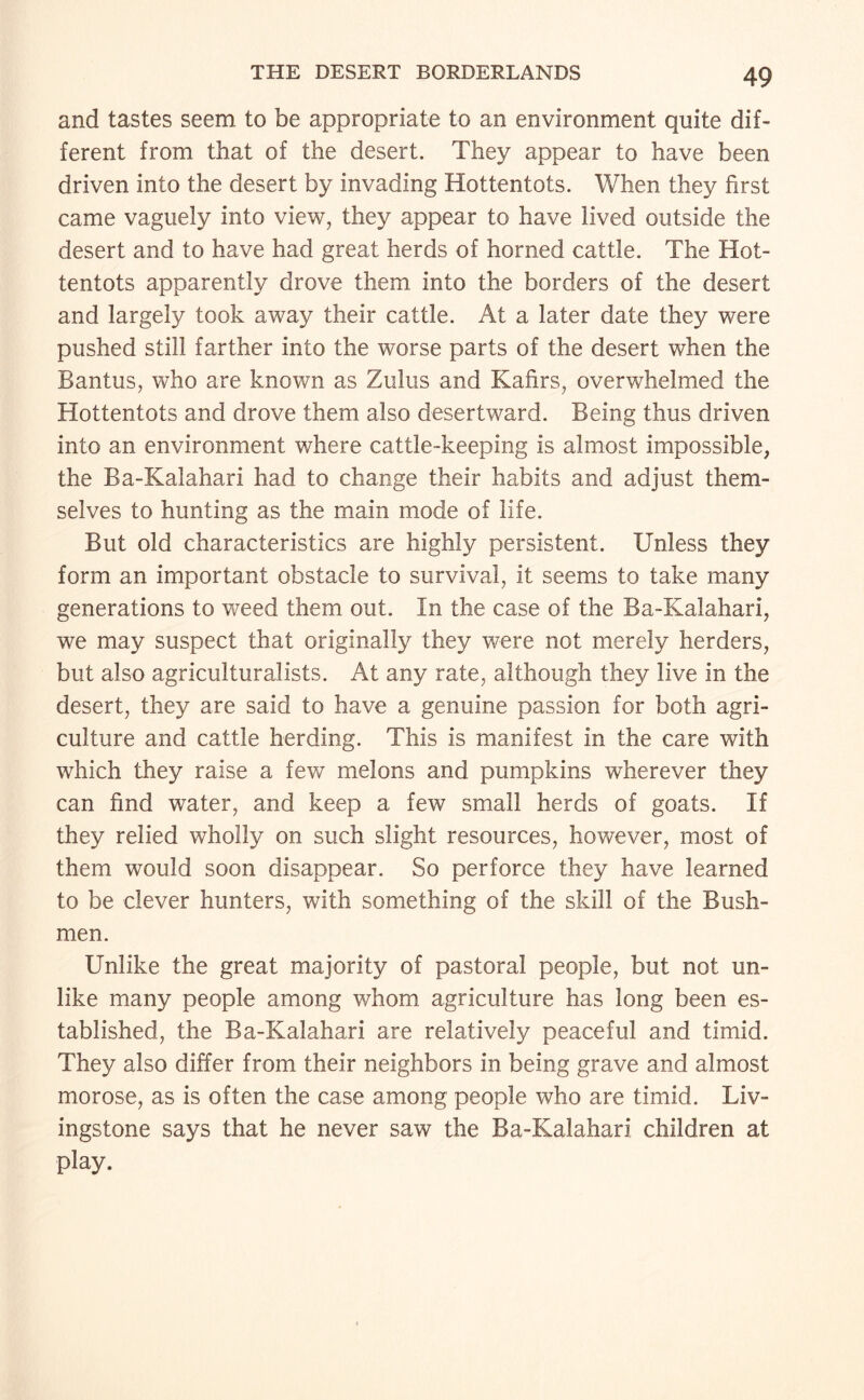 and tastes seem to be appropriate to an environment quite dif¬ ferent from that of the desert. They appear to have been driven into the desert by invading Hottentots. When they first came vaguely into view, they appear to have lived outside the desert and to have had great herds of horned cattle. The Hot¬ tentots apparently drove them into the borders of the desert and largely took away their cattle. At a later date they were pushed still farther into the worse parts of the desert when the Bantus, who are known as Zulus and Kafirs, overwhelmed the Hottentots and drove them also desertward. Being thus driven into an environment where cattle-keeping is almost impossible, the Ba-Kalahari had to change their habits and adjust them¬ selves to hunting as the main mode of life. But old characteristics are highly persistent. Unless they form an important obstacle to survival, it seems to take many generations to weed them out. In the case of the Ba-Kalahari, we may suspect that originally they were not merely herders, but also agriculturalists. At any rate, although they live in the desert, they are said to have a genuine passion for both agri¬ culture and cattle herding. This is manifest in the care with which they raise a few melons and pumpkins wherever they can find water, and keep a few small herds of goats. If they relied wholly on such slight resources, however, most of them would soon disappear. So perforce they have learned to be clever hunters, with something of the skill of the Bush¬ men. Unlike the great majority of pastoral people, but not un¬ like many people among whom agriculture has long been es¬ tablished, the Ba-Kalahari are relatively peaceful and timid. They also differ from their neighbors in being grave and almost morose, as is often the case among people who are timid. Liv¬ ingstone says that he never saw the Ba-Kalahari children at play.