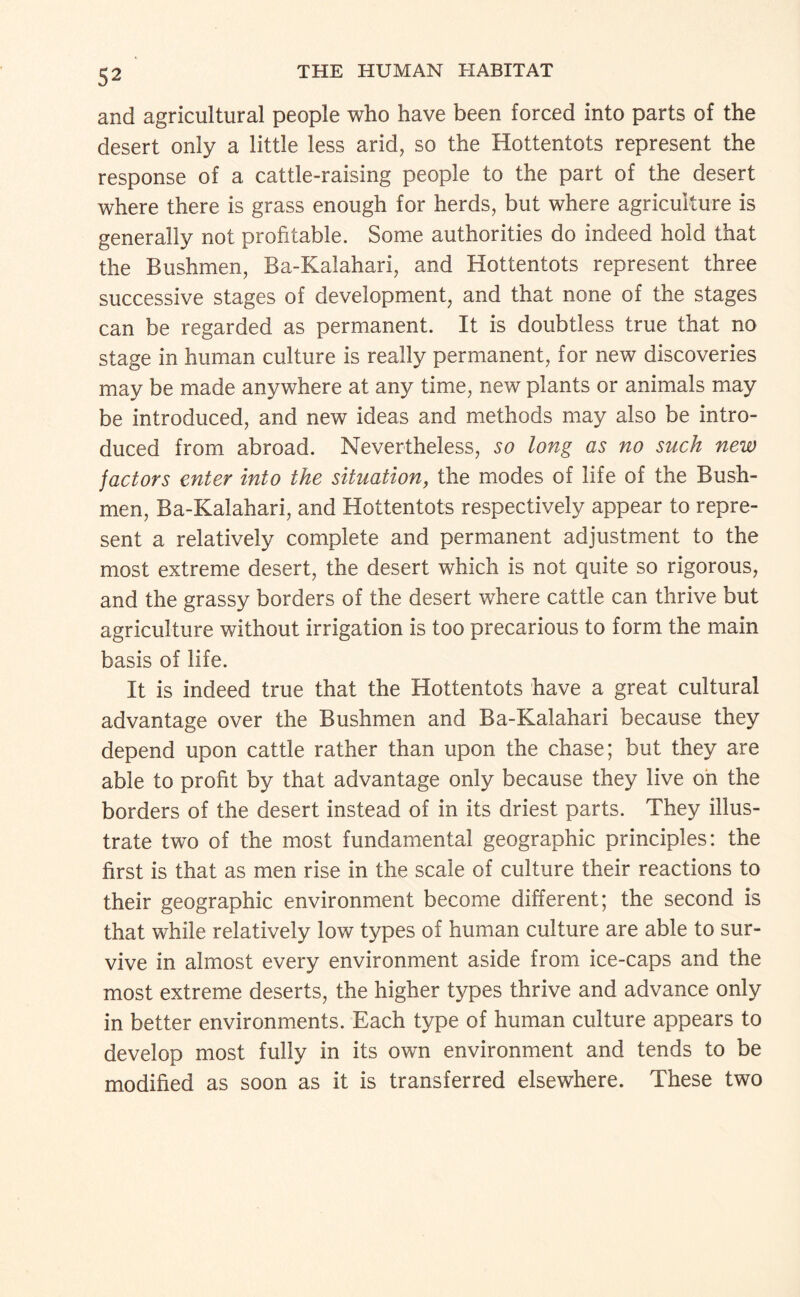 and agricultural people who have been forced into parts of the desert only a little less arid, so the Hottentots represent the response of a cattle-raising people to the part of the desert where there is grass enough for herds, but where agriculture is generally not profitable. Some authorities do indeed hold that the Bushmen, Ba-Kalahari, and Hottentots represent three successive stages of development, and that none of the stages can be regarded as permanent. It is doubtless true that no stage in human culture is really permanent, for new discoveries may be made anywhere at any time, new plants or animals may be introduced, and new ideas and methods may also be intro¬ duced from abroad. Nevertheless, so long as no such new factors enter into the situation^ the modes of life of the Bush¬ men, Ba-Kalahari, and Hottentots respectively appear to repre¬ sent a relatively complete and permanent adjustment to the most extreme desert, the desert which is not quite so rigorous, and the grassy borders of the desert where cattle can thrive but agriculture without irrigation is too precarious to form the main basis of life. It is indeed true that the Hottentots have a great cultural advantage over the Bushmen and Ba-Kalahari because they depend upon cattle rather than upon the chase; but they are able to profit by that advantage only because they live oh the borders of the desert instead of in its driest parts. They illus¬ trate two of the most fundamental geographic principles: the first is that as men rise in the scale of culture their reactions to their geographic environment become different; the second is that while relatively low types of human culture are able to sur¬ vive in almost every environment aside from ice-caps and the most extreme deserts, the higher types thrive and advance only in better environments. Each type of human culture appears to develop most fully in its own environment and tends to be modified as soon as it is transferred elsewhere. These two