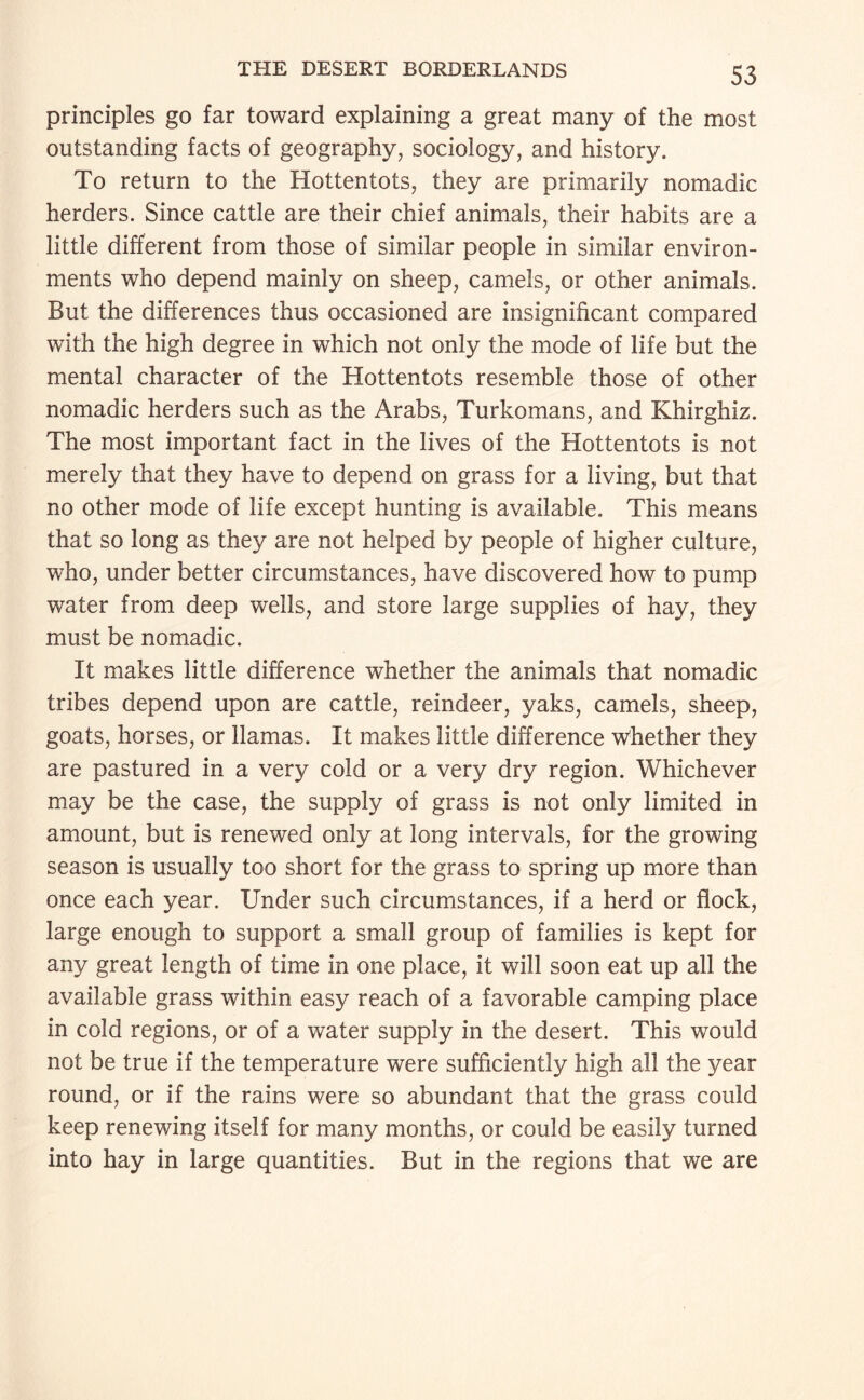 principles go far toward explaining a great many of the most outstanding facts of geography, sociology, and history. To return to the Hottentots, they are primarily nomadic herders. Since cattle are their chief animals, their habits are a little different from those of similar people in similar environ¬ ments who depend mainly on sheep, camels, or other animals. But the differences thus occasioned are insignificant compared with the high degree in which not only the mode of life but the mental character of the Hottentots resemble those of other nomadic herders such as the Arabs, Turkomans, and Khirghiz. The most important fact in the lives of the Hottentots is not merely that they have to depend on grass for a living, but that no other mode of life except hunting is available. This means that so long as they are not helped by people of higher culture, who, under better circumstances, have discovered how to pump water from deep wells, and store large supplies of hay, they must be nomadic. It makes little difference whether the animals that nomadic tribes depend upon are cattle, reindeer, yaks, camels, sheep, goats, horses, or llamas. It makes little difference Whether they are pastured in a very cold or a very dry region. Whichever may be the case, the supply of grass is not only limited in amount, but is renewed only at long intervals, for the growing season is usually too short for the grass to spring up more than once each year. Under such circumstances, if a herd or flock, large enough to support a small group of families is kept for any great length of time in one place, it will soon eat up all the available grass within easy reach of a favorable camping place in cold regions, or of a water supply in the desert. This would not be true if the temperature were sufficiently high all the year round, or if the rains were so abundant that the grass could keep renewing itself for many months, or could be easily turned into hay in large quantities. But in the regions that we are