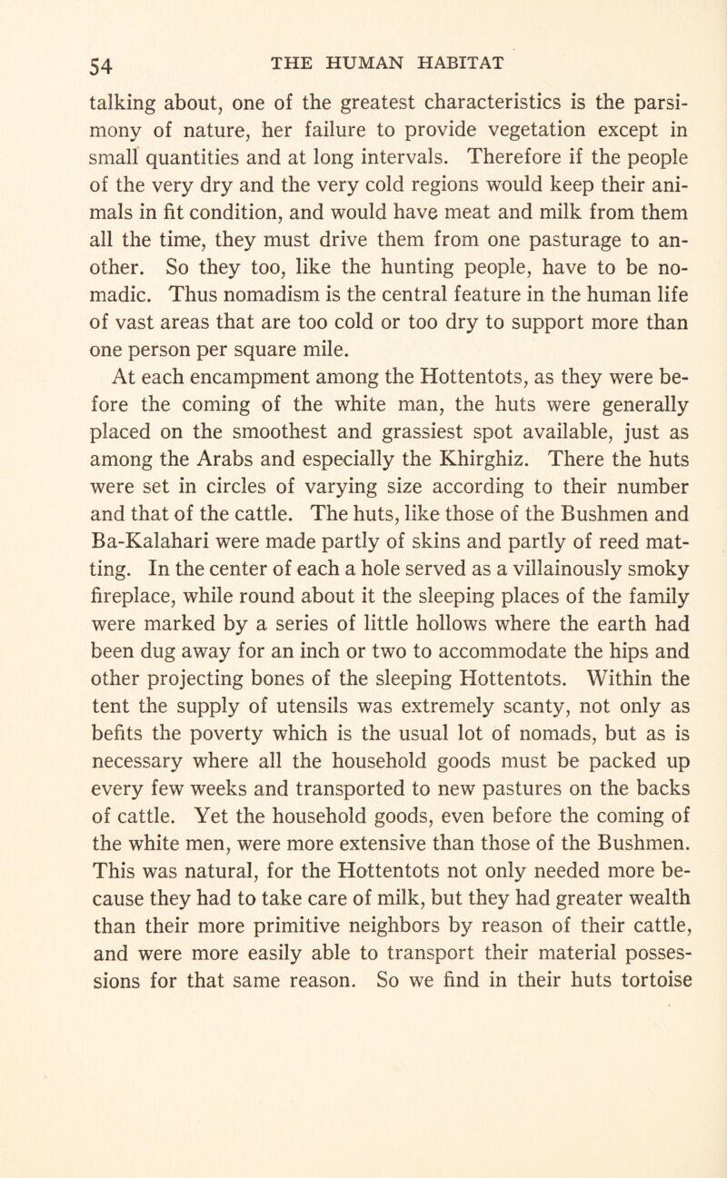 talking about, one of the greatest characteristics is the parsi¬ mony of nature, her failure to provide vegetation except in small quantities and at long intervals. Therefore if the people of the very dry and the very cold regions would keep their ani¬ mals in fit condition, and would have meat and milk from them all the time, they must drive them from one pasturage to an¬ other. So they too, like the hunting people, have to be no¬ madic. Thus nomadism is the central feature in the human life of vast areas that are too cold or too dry to support more than one person per square mile. At each encampment among the Hottentots, as they were be¬ fore the coming of the white man, the huts were generally placed on the smoothest and grassiest spot available, just as among the Arabs and especially the Khirghiz. There the huts were set in circles of varying size according to their number and that of the cattle. The huts, like those of the Bushmen and Ba-Kalahari were made partly of skins and partly of reed mat¬ ting. In the center of each a hole served as a villainously smoky fireplace, while round about it the sleeping places of the family were marked by a series of little hollows where the earth had been dug away for an inch or two to accommodate the hips and other projecting bones of the sleeping Hottentots. Within the tent the supply of utensils was extremely scanty, not only as befits the poverty which is the usual lot of nomads, but as is necessary where all the household goods must be packed up every few weeks and transported to new pastures on the backs of cattle. Yet the household goods, even before the coming of the white men, were more extensive than those of the Bushmen. This was natural, for the Hottentots not only needed more be¬ cause they had to take care of milk, but they had greater wealth than their more primitive neighbors by reason of their cattle, and were more easily able to transport their material posses¬ sions for that same reason. So we find in their huts tortoise