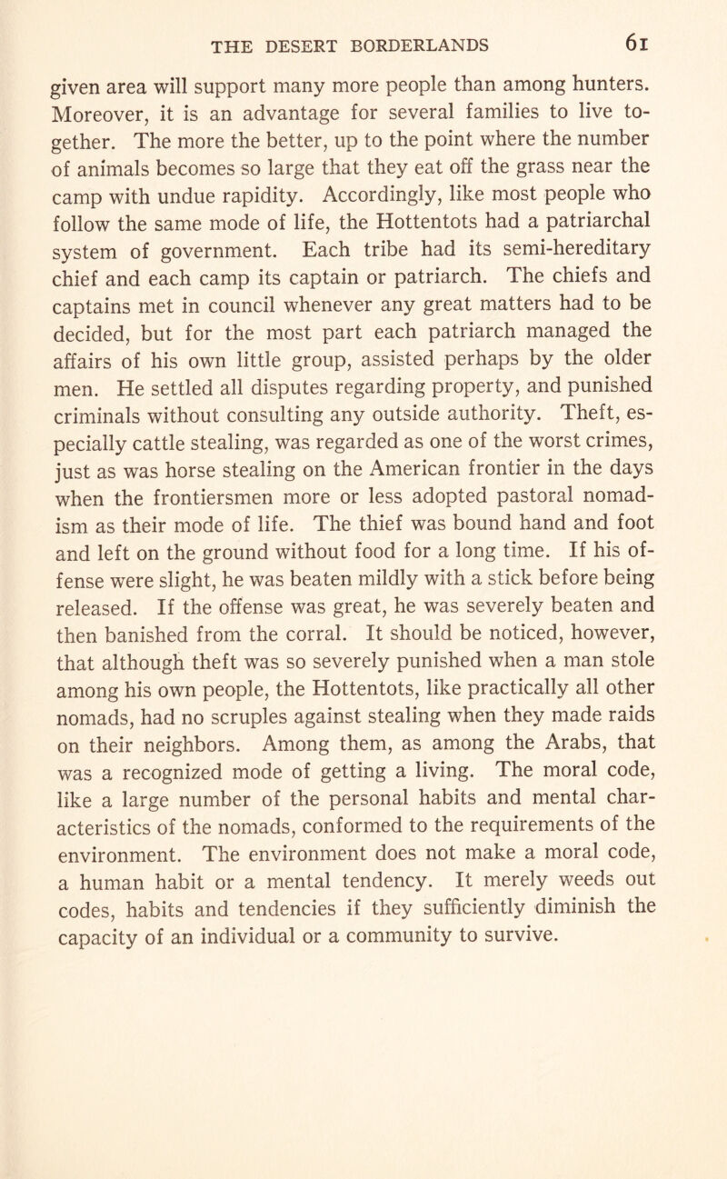 given area will support many more people than among hunters. Moreover, it is an advantage for several families to live to¬ gether. The more the better, up to the point where the number of animals becomes so large that they eat off the grass near the camp with undue rapidity. Accordingly, like most people who follow the same mode of life, the Hottentots had a patriarchal system of government. Each tribe had its semi-hereditary chief and each camp its captain or patriarch. The chiefs and captains met in council whenever any great matters had to be decided, but for the most part each patriarch managed the affairs of his own little group, assisted perhaps by the older men. He settled all disputes regarding property, and punished criminals without consulting any outside authority. Theft, es¬ pecially cattle stealing, was regarded as one of the worst crimes, just as was horse stealing on the American frontier in the days when the frontiersmen more or less adopted pastoral nomad¬ ism as their mode of life. The thief was bound hand and foot and left on the ground without food for a long time. If his of¬ fense were slight, he was beaten mildly with a stick before being released. If the offense was great, he was severely beaten and then banished from the corral. It should be noticed, however, that although theft was so severely punished when a man stole among his own people, the Hottentots, like practically all other nomads, had no scruples against stealing when they made raids on their neighbors. Among them, as among the Arabs, that was a recognized mode of getting a living. The moral code, like a large number of the personal habits and mental char¬ acteristics of the nomads, conformed to the requirements of the environment. The environment does not make a moral code, a human habit or a mental tendency. It merely weeds out codes, habits and tendencies if they sufficiently diminish the capacity of an individual or a community to survive.