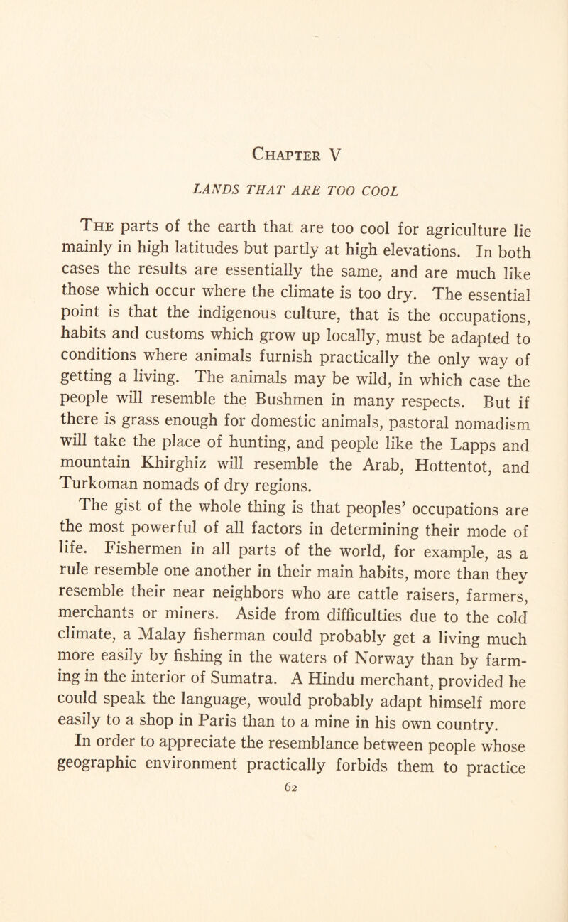 Chapter V LANDS THAT ARE TOO COOL The parts of the earth that are too cool for agriculture lie mainly in high latitudes but partly at high elevations. In both cases the results are essentially the same, and are much like those which occur where the climate is too dry. The essential point is that the indigenous culture, that is the occupations, habits and customs which grow up locally, must be adapted to conditions where animals furnish practically the only way of getting a living. The animals may be wild, in which case the people will resemble the Bushmen in many respects. But if there is grass enough for domestic animals, pastoral nomadism will take the place of hunting, and people like the Lapps and mountain Khirghiz will resemble the Arab, Hottentot, and Turkoman nomads of dry regions. The gist of the whole thing is that peoples’ occupations are the most powerful of all factors in determining their mode of life. Fishermen in all parts of the world, for example, as a rule resemble one another in their main habits, more than they resemble their near neighbors who are cattle raisers, farmers, merchants or miners. Aside from difficulties due to the cold climate, a Malay fisherman could probably get a living much more easily by fishing in the waters of Norway than by farm¬ ing in the interior of Sumatra. A Hindu merchant, provided he could speak the language, would probably adapt himself more easily to a shop in Paris than to a mine in his own country. In order to appreciate the resemblance between people whose geographic environment practically forbids them to practice