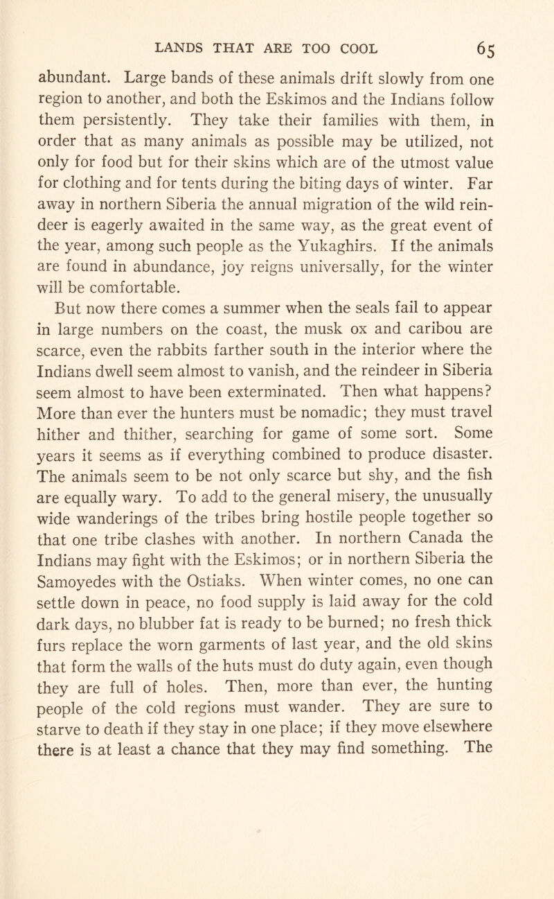 abundant. Large bands of these animals drift slowly from one region to another, and both the Eskimos and the Indians follow them persistently. They take their families with them, in order that as many animals as possible may be utilized, not only for food but for their skins which are of the utmost value for clothing and for tents during the biting days of winter. Far away in northern Siberia the annual migration of the wild rein¬ deer is eagerly awaited in the same way, as the great event of the year, among such people as the Yukaghirs. If the animals are found in abundance, joy reigns universally, for the winter will be comfortable. But now there comes a summer when the seals fail to appear in large numbers on the coast, the musk ox and caribou are scarce, even the rabbits farther south in the interior where the Indians dwell seem almost to vanish, and the reindeer in Siberia seem almost to have been exterminated. Then what happens? More than ever the hunters must be nomadic; they must travel hither and thither, searching for game of some sort. Some years it seems as if everything combined to produce disaster. The animals seem to be not only scarce but shy, and the fish are equally wary. To add to the general misery, the unusually wide wanderings of the tribes bring hostile people together so that one tribe clashes with another. In northern Canada the Indians may fight with the Eskimos; or in northern Siberia the Samoyedes with the Ostiaks. When winter comes, no one can settle down in peace, no food supply is laid away for the cold dark days, no blubber fat is ready to be burned; no fresh thick furs replace the worn garments of last year, and the old skins that form the walls of the huts must do duty again, even though they are full of holes. Then, more than ever, the hunting people of the cold regions must wander. They are sure to starve to death if they stay in one place; if they move elsewhere there is at least a chance that they may find something. The