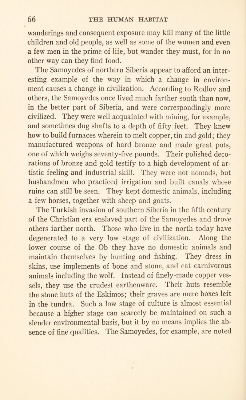 wanderings and consequent exposure may kill many of the little children and old people, as well as some of the women and even a few men in the prime of life, but wander they must, for in no other way can they find food. The Samoyedes of northern Siberia appear to afford an inter¬ esting example of the way in which a change in environ¬ ment causes a change in civilization. According to Rodlov and others, the Samoyedes once lived much farther south than now, in the better part of Siberia, and were correspondingly more civilized. They were well acquainted with mining, for example, and sometimes dug shafts to a depth of fifty feet. They knew how to build furnaces wherein to melt copper, tin and gold; they manufactured weapons of hard bronze and made great pots, one of which weighs seventy-five pounds. Their polished deco¬ rations of bronze and gold testify to a high development of ar¬ tistic feeling and industrial skill. They were not nomads, but husbandmen who practiced irrigation and built canals whose ruins can still be seen. They kept domestic animals, including a few horses, together with sheep and goats. The Turkish invasion of southern Siberia in the fifth century of the Christian era enslaved part of the Samoyedes and drove others farther north. Those who live in the north today have degenerated to a very low stage of civilization. Along the lower course of the Ob they have no domestic animals and maintain themselves by hunting and fishing. They dress in skins, use implements of bone and stone, and eat carnivorous animals including the wolf. Instead of finely-made copper ves¬ sels, they use the crudest earthenware. Their huts resemble the stone huts of the Eskimos; their graves are mere boxes left in the tundra. Such a low stage of culture is almost essential because a higher stage can scarcely be maintained on such a slender environmental basis, but it by no means implies the ab¬ sence of fine qualities. The Samoyedes, for example, are noted