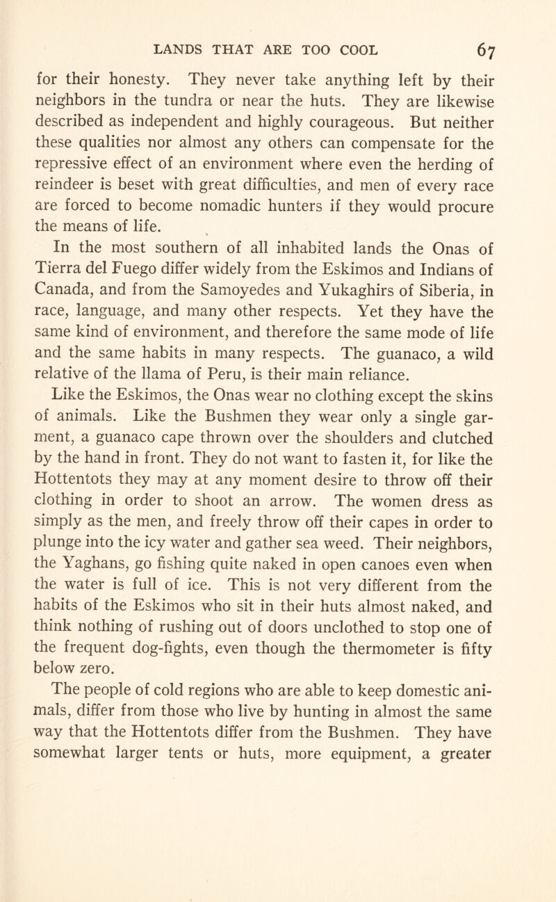 for their honesty. They never take anything left by their neighbors in the tundra or near the huts. They are likewise described as independent and highly courageous. But neither these qualities nor almost any others can compensate for the repressive effect of an environment where even the herding of reindeer is beset with great difficulties, and men of every race are forced to become nomadic hunters if they would procure the means of life. In the most southern of all inhabited lands the Onas of Tierra del Fuego differ widely from the Eskimos and Indians of Canada, and from the Samoyedes and Yukaghirs of Siberia, in race, language, and many other respects. Yet they have the same kind of environment, and therefore the same mode of life and the same habits in many respects. The guanaco, a wild relative of the llama of Peru, is their main reliance. Like the Eskimos, the Onas wear no clothing except the skins of animals. Like the Bushmen they wear only a single gar¬ ment, a guanaco cape thrown over the shoulders and clutched by the hand in front. They do not want to fasten it, for like the Hottentots they may at any moment desire to throw off their clothing in order to shoot an arrow. The women dress as simply as the men, and freely throw off their capes in order to plunge into the icy water and gather sea weed. Their neighbors, the Yaghans, go fishing quite naked in open canoes even when the water is full of ice. This is not very different from the habits of the Eskimos who sit in their huts almost naked, and think nothing of rushing out of doors unclothed to stop one of the frequent dog-fights, even though the thermometer is fifty below zero. The people of cold regions who are able to keep domestic ani¬ mals, differ from those who live by hunting in almost the same way that the Hottentots differ from the Bushmen. They have somewhat larger tents or huts, more equipment, a greater