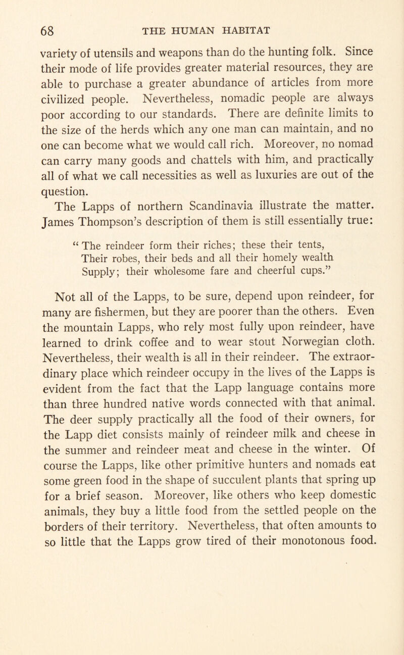 variety of utensils and weapons than do the hunting folk. Since their mode of life provides greater material resources, they are able to purchase a greater abundance of articles from more civilized people. Nevertheless, nomadic people are always poor according to our standards. There are definite limits to the size of the herds which any one man can maintain, and no one can become what we would call rich. Moreover, no nomad can carry many goods and chattels with him, and practically all of what we call necessities as well as luxuries are out of the question. The Lapps of northern Scandinavia illustrate the matter. James Thompson’s description of them is still essentially true: The reindeer form their riches; these their tents. Their robes, their beds and all their homely wealth Supply; their wholesome fare and cheerful cups.” Not all of the Lapps, to be sure, depend upon reindeer, for many are fishermen, but they are poorer than the others. Even the mountain Lapps, who rely most fully upon reindeer, have learned to drink coffee and to wear stout Norwegian cloth. Nevertheless, their wealth is all in their reindeer. The extraor¬ dinary place which reindeer occupy in the lives of the Lapps is evident from the fact that the Lapp language contains more than three hundred native words connected with that animal. The deer supply practically all the food of their owners, for the Lapp diet consists mainly of reindeer milk and cheese in the summer and reindeer meat and cheese in the winter. Of course the Lapps, like other primitive hunters and nomads eat some green food in the shape of succulent plants that spring up for a brief season. Moreover, like others who keep domestic animals, they buy a little food from the settled people on the borders of their territory. Nevertheless, that often amounts to so little that the Lapps grow tired of their monotonous food.