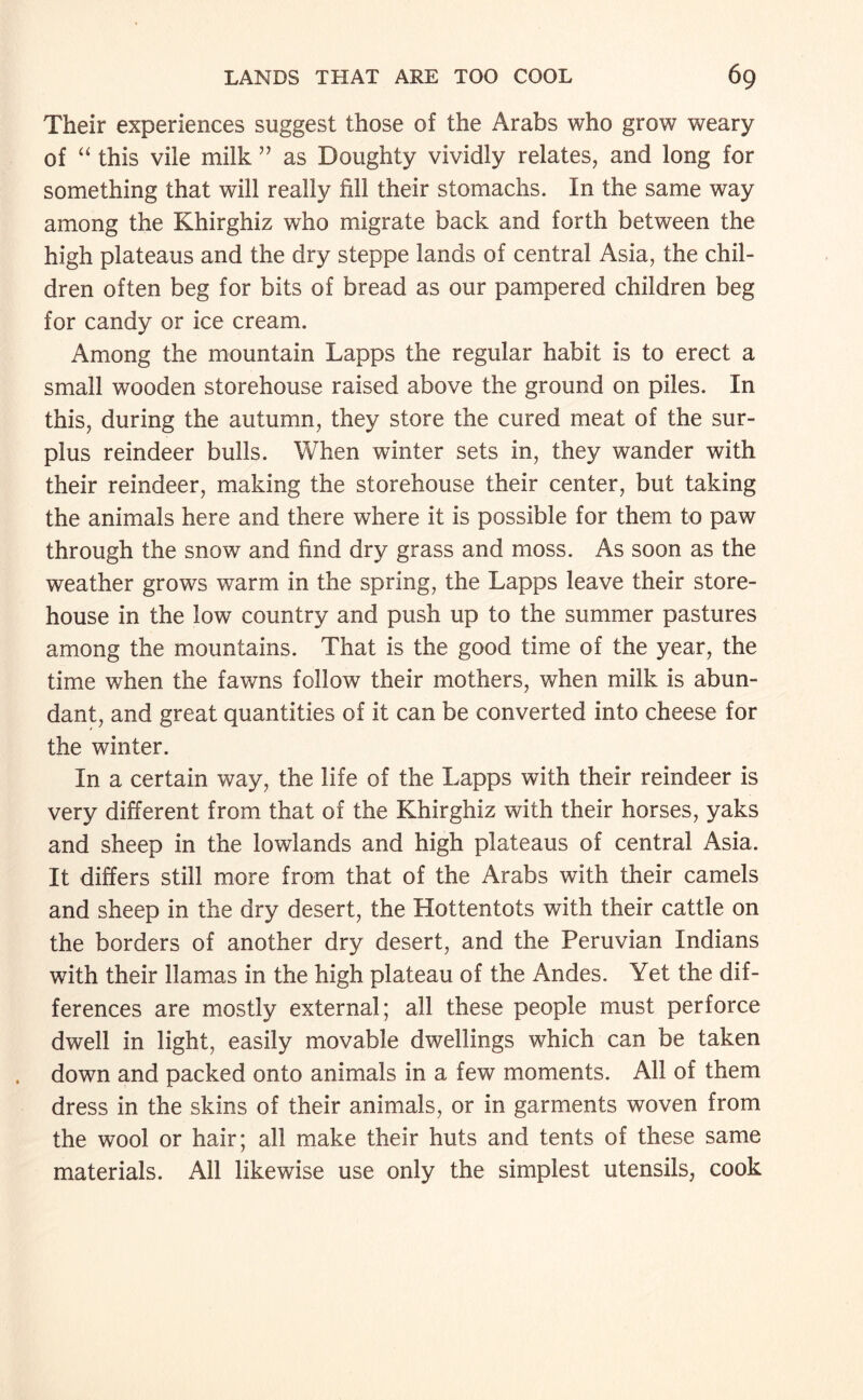 Their experiences suggest those of the Arabs who grow weary of this vile milk ” as Doughty vividly relates, and long for something that will really fill their stomachs. In the same way among the Khirghiz who migrate back and forth between the high plateaus and the dry steppe lands of central Asia, the chil¬ dren often beg for bits of bread as our pampered children beg for candy or ice cream. Among the mountain Lapps the regular habit is to erect a small wooden storehouse raised above the ground on piles. In this, during the autumn, they store the cured meat of the sur¬ plus reindeer bulls. When winter sets in, they wander with their reindeer, making the storehouse their center, but taking the animals here and there where it is possible for them to paw through the snow and find dry grass and moss. As soon as the weather grows warm in the spring, the Lapps leave their store¬ house in the low country and push up to the summer pastures among the mountains. That is the good time of the year, the time when the fawns follow their mothers, when milk is abun¬ dant, and great quantities of it can be converted into cheese for the winter. In a certain way, the life of the Lapps with their reindeer is very different from that of the Khirghiz with their horses, yaks and sheep in the lowlands and high plateaus of central Asia. It differs still more from that of the Arabs with their camels and sheep in the dry desert, the Hottentots with their cattle on the borders of another dry desert, and the Peruvian Indians with their llamas in the high plateau of the Andes. Yet the dif¬ ferences are mostly external; all these people must perforce dwell in light, easily movable dwellings which can be taken down and packed onto animals in a few moments. All of them dress in the skins of their animals, or in garments woven from the wool or hair; all make their huts and tents of these same materials. All likewise use only the simplest utensils, cook