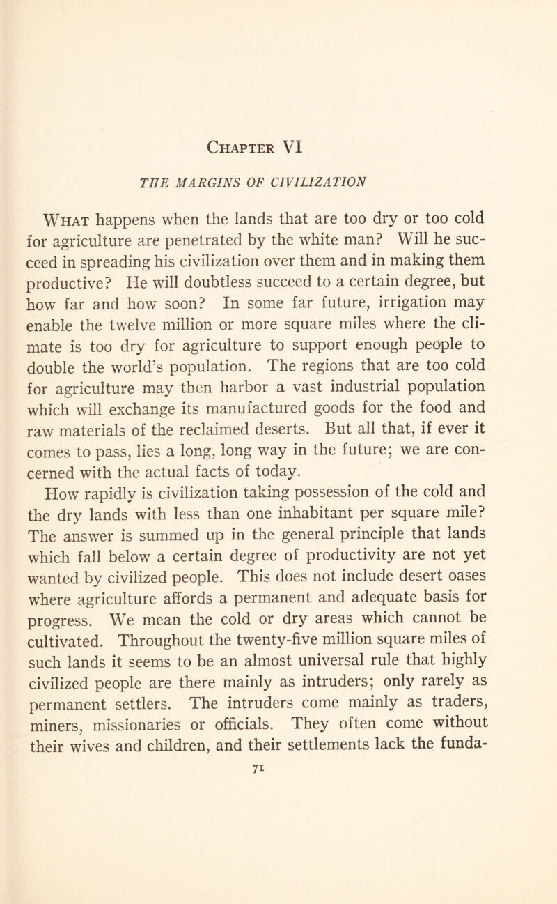 Chapter VI THE MARGINS OF CIVILIZATION What happens when the lands that are too dry or too cold for agriculture are penetrated by the white man? Will he suc¬ ceed in spreading his civilization over them and in making them productive? He will doubtless succeed to a certain degree, but how far and how soon? In some far future, irrigation may enable the twelve million or more square miles where the cli¬ mate is too dry for agriculture to support enough people to double the world’s population. The regions that are too cold for agriculture may then harbor a vast industrial population which will exchange its manufactured goods for the food and raw materials of the reclaimed deserts. But all that, if ever it comes to pass, lies a long, long way in the future; we are con¬ cerned with the actual facts of today. How rapidly is civilization taking possession of the cold and the dry lands with less than one inhabitant per square mile? The answer is summed up in the general principle that lands which fall below a certain degree of productivity are not yet wanted by civilized people. This does not include desert oases where agriculture affords a permanent and adequate basis for progress. We mean the cold or dry areas which cannot be cultivated. Throughout the twenty-five million square miles of such lands it seems to be an almost universal rule that highly civilized people are there mainly as intruders; only rarely as permanent settlers. The intruders come mainly as traders, miners, missionaries or officials. They often come without their wives and children, and their settlements lack the funda-