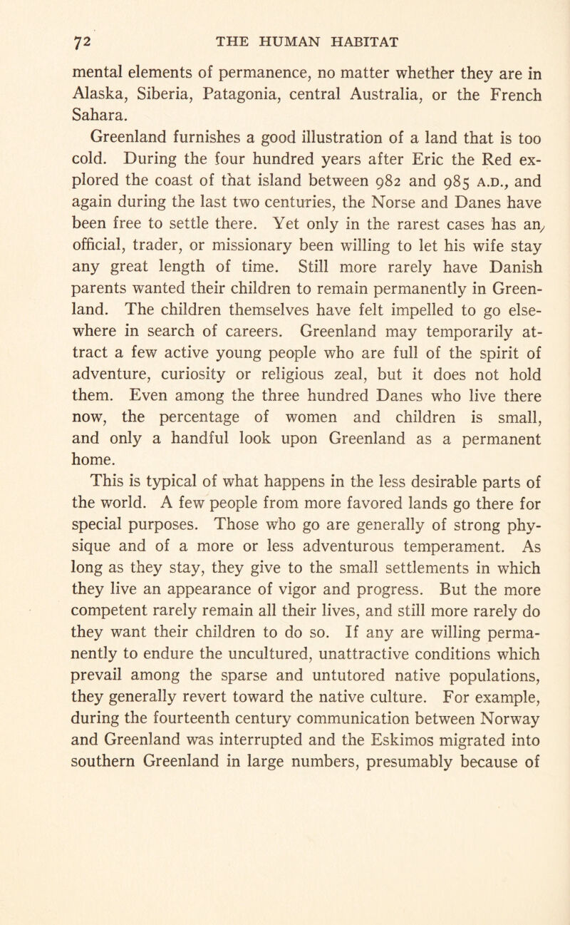 mental elements of permanence, no matter whether they are in Alaska, Siberia, Patagonia, central Australia, or the French Sahara. Greenland furnishes a good illustration of a land that is too cold. During the four hundred years after Eric the Red ex¬ plored the coast of that island between 982 and 985 a.d., and again during the last two centuries, the Norse and Danes have been free to settle there. Yet only in the rarest cases has an^ official, trader, or missionary been willing to let his wife stay any great length of time. Still more rarely have Danish parents wanted their children to remain permanently in Green¬ land. The children themselves have felt impelled to go else¬ where in search of careers. Greenland may temporarily at¬ tract a few active young people who are full of the spirit of adventure, curiosity or religious zeal, but it does not hold them. Even among the three hundred Danes who live there now, the percentage of women and children is small, and only a handful look upon Greenland as a permanent home. This is typical of what happens in the less desirable parts of the world. A few people from more favored lands go there for special purposes. Those who go are generally of strong phy¬ sique and of a more or less adventurous temperament. As long as they stay, they give to the small settlements in which they live an appearance of vigor and progress. But the more competent rarely remain all their lives, and still more rarely do they want their children to do so. If any are willing perma¬ nently to endure the uncultured, unattractive conditions which prevail among the sparse and untutored native populations, they generally revert toward the native culture. For example, during the fourteenth century communication between Norway and Greenland was interrupted and the Eskimos migrated into southern Greenland in large numbers, presumably because of