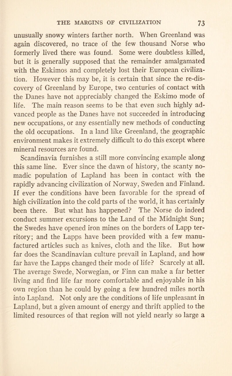 unusually snowy winters farther north. When Greenland was again discovered, no trace of the few thousand Norse who formerly lived there was found. Some were doubtless killed, but it is generally supposed that the remainder amalgamated with the Eskimos and completely lost their European civiliza¬ tion. However this may be, it is certain that since the re-dis¬ covery of Greenland by Europe, two centuries of contact with the Danes have not appreciably changed the Eskimo mode of life. The main reason seems to be that even such highly ad¬ vanced people as the Danes have not succeeded in introducing new occupations, or any essentially new methods of conducting the old occupations. In a land like Greenland, the geographic environment makes it extremely difficult to do this except where mineral resources are found. Scandinavia furnishes a still more convincing example along this same line. Ever since the dawn of history, the scanty no¬ madic population of Lapland has been in contact with the rapidly advancing civilization of Norway, Sweden and Finland. If ever the conditions have been favorable for the spread of high civilization into the cold parts of the world, it has certainly been there. But what has happened? The Norse do indeed conduct summer excursions to the Land of the Midnight Sun; the Swedes have opened iron mines on the borders of Lapp ter¬ ritory; and the Lapps have been provided with a few manu¬ factured articles such as knives, cloth and the like. But how far does the Scandinavian culture prevail in Lapland, and how far have the Lapps changed their mode of life? Scarcely at all. The average Swede, Norwegian, or Finn can make a far better living and find life far more comfortable and enjoyable in his own region than he could by going a few hundred miles north into Lapland. Not only are the conditions of life unpleasant in Lapland, but a given amount of energy and thrift applied to the limited resources of that region will not yield nearly so large a