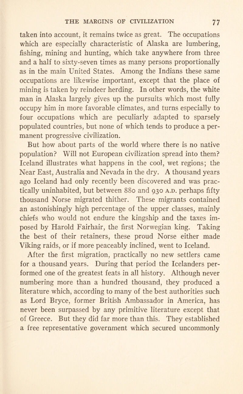 taken into account, it remains twice as great. The occupations which are especially characteristic of Alaska are lumbering, fishing, mining and hunting, which take anywhere from three and a half to sixty-seven times as many persons proportionally as in the main United States. Among the Indians these same occupations are likewise important, except that the place of mining is taken by reindeer herding. In other words, the white man in Alaska largely gives up the pursuits which most fully occupy him in more favorable climates, and turns especially to four occupations which are peculiarly adapted to sparsely populated countries, but none of which tends to produce a per¬ manent progressive civilization. But how about parts of the world where there is no native population? Will not European civilization spread into them? Iceland illustrates what happens in the cool, wet regions; the Near East, Australia and Nevada in the dry. A thousand years ago Iceland had only recently been discovered and was prac¬ tically uninhabited, but between 880 and 930 a.d. perhaps fifty thousand Norse migrated thither. These migrants contained an astonishingly high percentage of the upper classes, mainly chiefs who would not endure the kingship and the taxes im¬ posed by Harold Fairhair, the first Norwegian king. Taking the best of their retainers, these proud Norse either made Viking raids, or if more peaceably inclined, went to Iceland. After the first migration, practically no new settlers came for a thousand years. During that period the Icelanders per¬ formed one of the greatest feats in all history. Although never numbering more than a hundred thousand, they produced a literature which, according to many of the best authorities such as Lord Bryce, former British Ambassador in America, has never been surpassed by any primitive literature except that of Greece. But they did far more than this. They established a free representative government which secured uncommonly