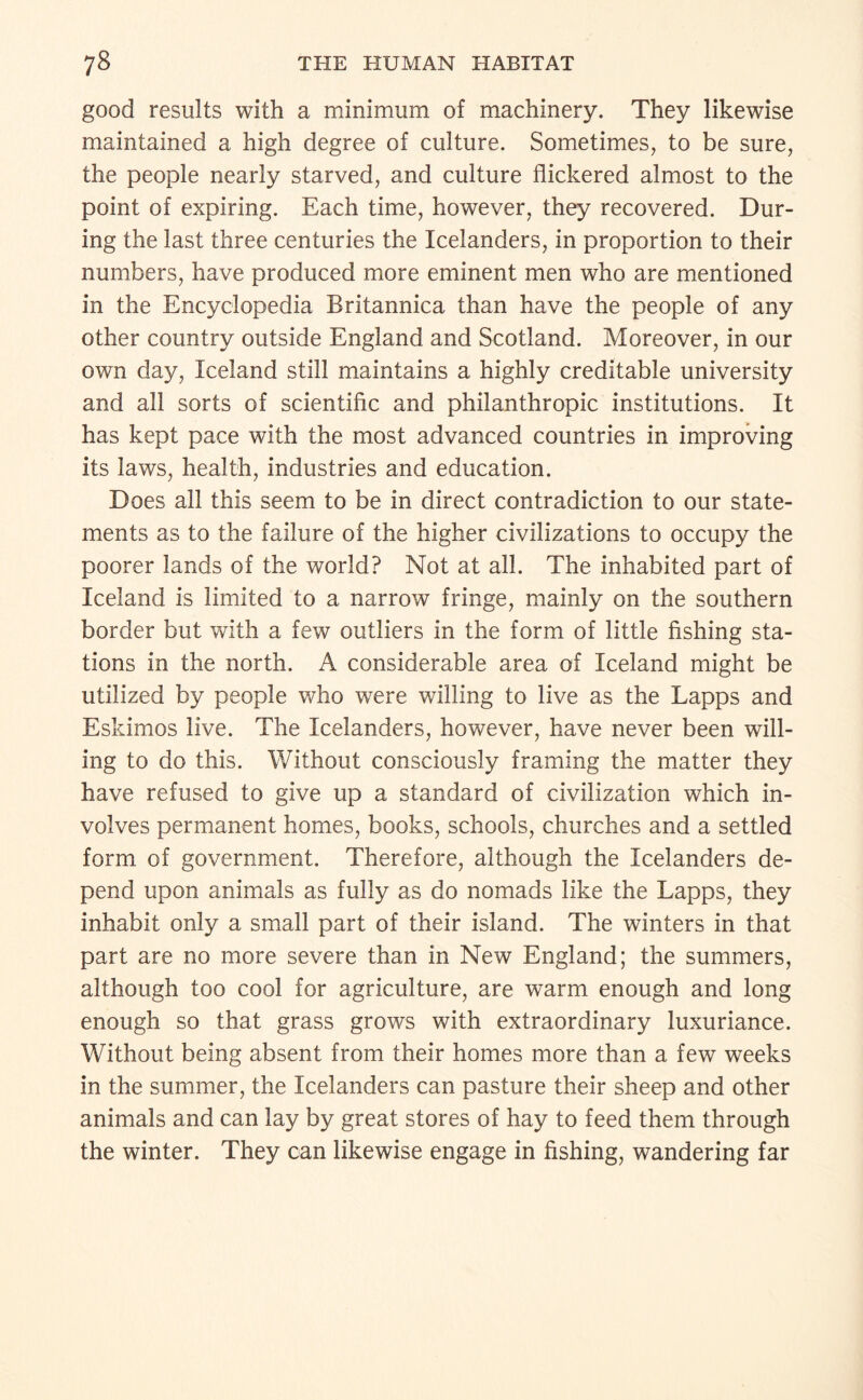 good results with a minimum of machinery. They likewise maintained a high degree of culture. Sometimes, to be sure, the people nearly starved, and culture flickered almost to the point of expiring. Each time, however, they recovered. Dur¬ ing the last three centuries the Icelanders, in proportion to their numbers, have produced more eminent men who are mentioned in the Encyclopedia Britannica than have the people of any other country outside England and Scotland. Moreover, in our own day, Iceland still maintains a highly creditable university and all sorts of scientific and philanthropic institutions. It has kept pace with the most advanced countries in improving its laws, health, industries and education. Does all this seem to be in direct contradiction to our state¬ ments as to the failure of the higher civilizations to occupy the poorer lands of the world? Not at all. The inhabited part of Iceland is limited to a narrow fringe, mainly on the southern border but with a few outliers in the form of little fishing sta¬ tions in the north. A considerable area of Iceland might be utilized by people who were willing to live as the Lapps and Eskimos live. The Icelanders, however, have never been will¬ ing to do this. Without consciously framing the matter they have refused to give up a standard of civilization which in¬ volves permanent homes, books, schools, churches and a settled form of government. Therefore, although the Icelanders de¬ pend upon animals as fully as do nomads like the Lapps, they inhabit only a small part of their island. The winters in that part are no more severe than in New England; the summers, although too cool for agriculture, are warm enough and long enough so that grass grows with extraordinary luxuriance. Without being absent from their homes more than a few weeks in the summer, the Icelanders can pasture their sheep and other animals and can lay by great stores of hay to feed them through the winter. They can likewise engage in fishing, wandering far