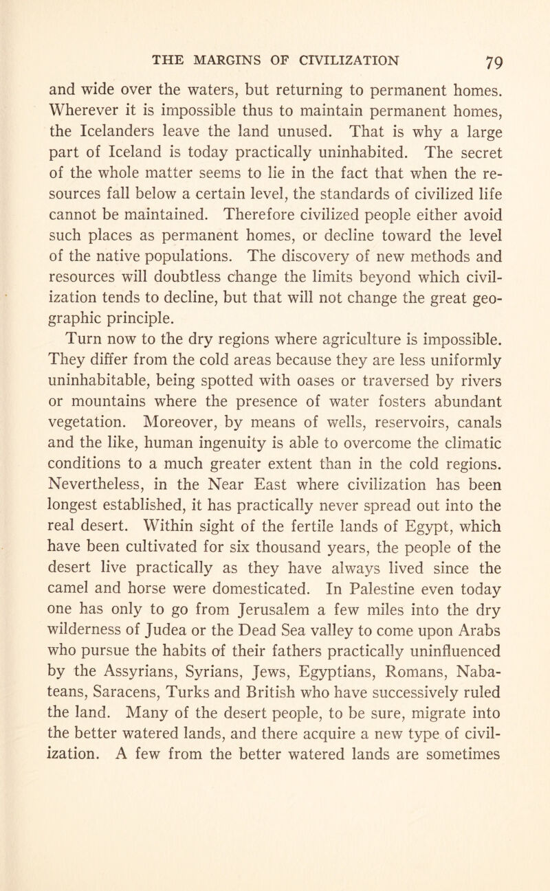 and wide over the waters, but returning to permanent homes. Wherever it is impossible thus to maintain permanent homes, the Icelanders leave the land unused. That is why a large part of Iceland is today practically uninhabited. The secret of the whole matter seems to lie in the fact that when the re¬ sources fall below a certain level, the standards of civilized life cannot be maintained. Therefore civilized people either avoid such places as permanent homes, or decline toward the level of the native populations. The discovery of new methods and resources will doubtless change the limits beyond which civil¬ ization tends to decline, but that will not change the great geo¬ graphic principle. Turn now to the dry regions where agriculture is impossible. They differ from the cold areas because they are less uniformly uninhabitable, being spotted with oases or traversed by rivers or mountains where the presence of water fosters abundant vegetation. Moreover, by means of wells, reservoirs, canals and the like, human ingenuity is able to overcome the climatic conditions to a much greater extent than in the cold regions. Nevertheless, in the Near East where civilization has been longest established, it has practically never spread out into the real desert. Within sight of the fertile lands of Egypt, which have been cultivated for six thousand years, the people of the desert live practically as they have always lived since the camel and horse were domesticated. In Palestine even today one has only to go from Jerusalem a few miles into the dry wilderness of Judea or the Dead Sea valley to come upon Arabs who pursue the habits of their fathers practically uninfluenced by the Assyrians, Syrians, Jews, Egyptians, Romans, Naba¬ teans, Saracens, Turks and British who have successively ruled the land. Many of the desert people, to be sure, migrate into the better watered lands, and there acquire a new type of civil¬ ization. A few from the better watered lands are sometimes