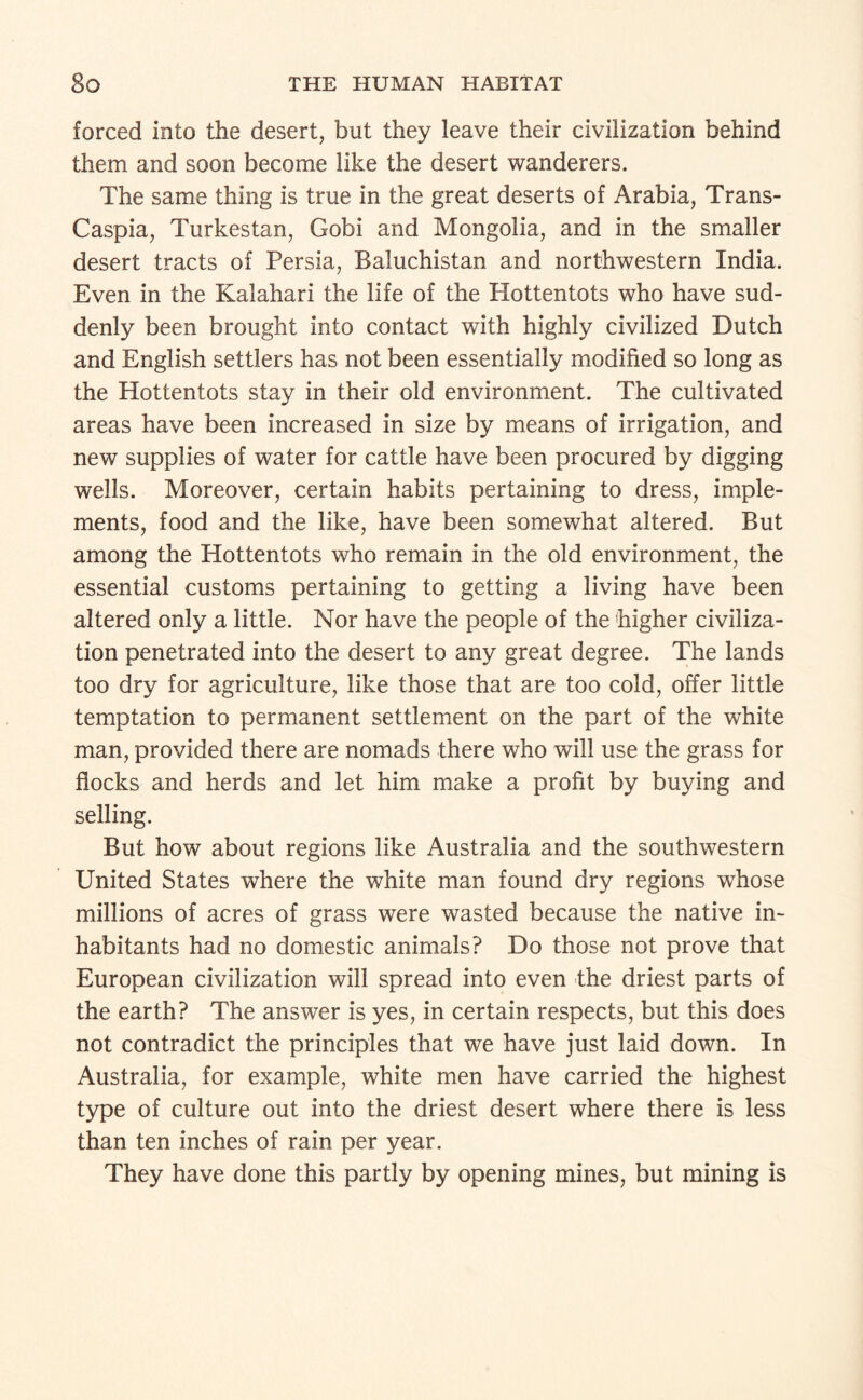 forced into the desert, but they leave their civilization behind them and soon become like the desert wanderers. The same thing is true in the great deserts of Arabia, Trans- Caspia, Turkestan, Gobi and Mongolia, and in the smaller desert tracts of Persia, Baluchistan and northwestern India. Even in the Kalahari the life of the Hottentots who have sud¬ denly been brought into contact with highly civilized Dutch and English settlers has not been essentially modified so long as the Hottentots stay in their old environment. The cultivated areas have been increased in size by means of irrigation, and new supplies of water for cattle have been procured by digging wells. Moreover, certain habits pertaining to dress, imple¬ ments, food and the like, have been somewhat altered. But among the Hottentots who remain in the old environment, the essential customs pertaining to getting a living have been altered only a little. Nor have the people of the higher civiliza¬ tion penetrated into the desert to any great degree. The lands too dry for agriculture, like those that are too cold, offer little temptation to permanent settlement on the part of the white man, provided there are nomads there who will use the grass for flocks and herds and let him make a profit by buying and selling. But how about regions like Australia and the southwestern United States where the white man found dry regions whose millions of acres of grass were wasted because the native in¬ habitants had no domestic animals? Do those not prove that European civilization will spread into even the driest parts of the earth? The answer is yes, in certain respects, but this does not contradict the principles that we have just laid down. In Australia, for example, white men have carried the highest t3^e of culture out into the driest desert where there is less than ten inches of rain per year. They have done this partly by opening mines, but mining is