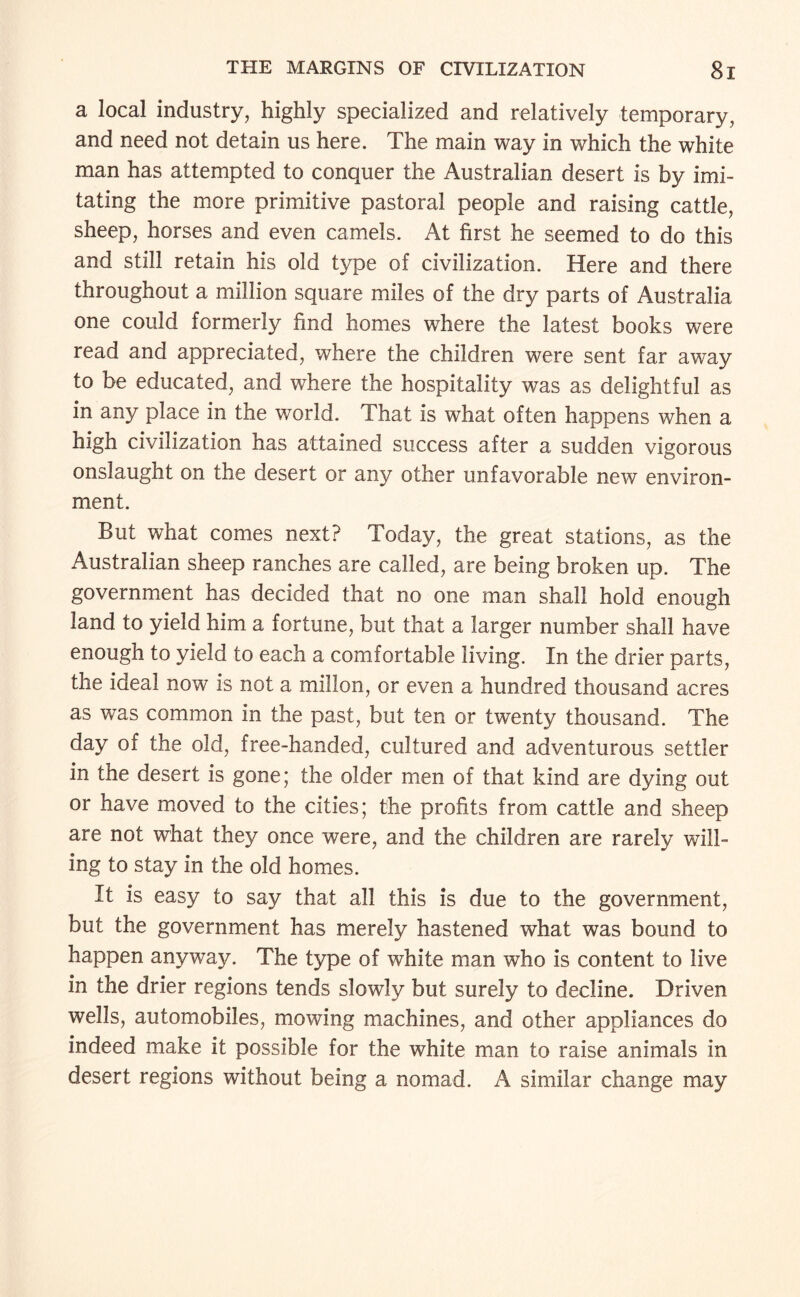 a local industry, highly specialized and relatively temporary, and need not detain us here. The main way in which the white man has attempted to conquer the Australian desert is by imi¬ tating the more primitive pastoral people and raising cattle, sheep, horses and even camels. At first he seemed to do this and still retain his old type of civilization. Here and there throughout a million square miles of the dry parts of Australia one could formerly find homes where the latest books were read and appreciated, where the children were sent far away to be educated, and where the hospitality was as delightful as in any place in the world. That is what often happens when a high civilization has attained success after a sudden vigorous onslaught on the desert or any other unfavorable new environ¬ ment. But what comes next? Today, the great stations, as the Australian sheep ranches are called, are being broken up. The government has decided that no one man shall hold enough land to yield him a fortune, but that a larger number shall have enough to yield to each a comfortable living. In the drier parts, the ideal now is not a millon, or even a hundred thousand acres as was common in the past, but ten or twenty thousand. The day of the old, free-handed, cultured and adventurous settler in the desert is gone; the older men of that kind are dying out or have moved to the cities; the profits from cattle and sheep are not what they once were, and the children are rarely will¬ ing to stay in the old homes. It is easy to say that all this is due to the government, but the government has merely hastened what was bound to happen anyway. The type of white man who is content to live in the drier regions tends slowly but surely to decline. Driven wells, automobiles, mowing machines, and other appliances do indeed make it possible for the white man to raise animals in desert regions without being a nomad. A similar change may