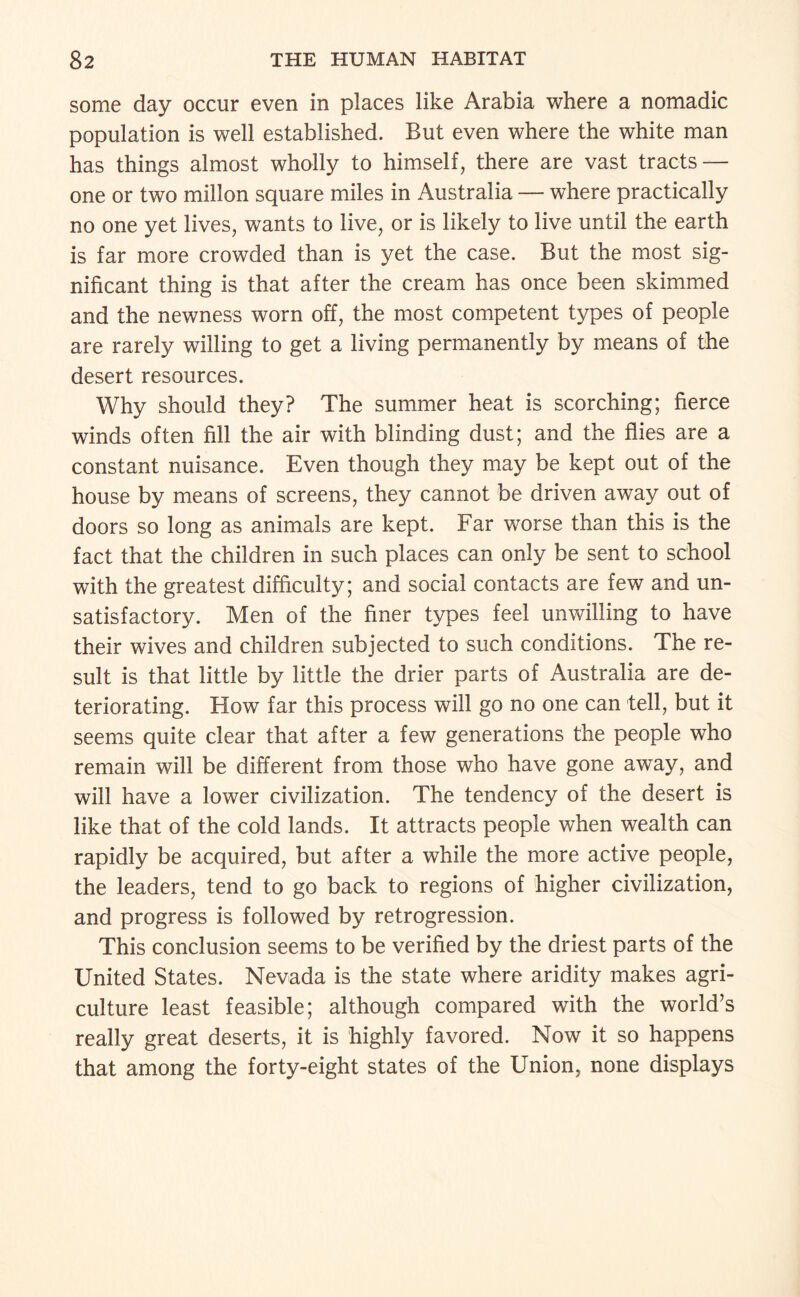 some day occur even in places like Arabia where a nomadic population is well established. But even where the white man has things almost wholly to himself, there are vast tracts — one or two millon square miles in Australia — where practically no one yet lives, wants to live, or is likely to live until the earth is far more crowded than is yet the case. But the most sig¬ nificant thing is that after the cream has once been skimmed and the newness worn off, the most competent types of people are rarely willing to get a living permanently by means of the desert resources. Why should they? The summer heat is scorching; fierce winds often fill the air with blinding dust; and the flies are a constant nuisance. Even though they may be kept out of the house by means of screens, they cannot be driven away out of doors so long as animals are kept. Far worse than this is the fact that the children in such places can only be sent to school with the greatest difficulty; and social contacts are few and un¬ satisfactory. Men of the finer types feel unwilling to have their wives and children subjected to such conditions. The re¬ sult is that little by little the drier parts of Australia are de¬ teriorating. How far this process will go no one can tell, but it seems quite clear that after a few generations the people who remain will be different from those who have gone away, and will have a lower civilization. The tendency of the desert is like that of the cold lands. It attracts people when wealth can rapidly be acquired, but after a while the more active people, the leaders, tend to go back to regions of higher civilization, and progress is followed by retrogression. This conclusion seems to be verified by the driest parts of the United States. Nevada is the state where aridity makes agri¬ culture least feasible; although compared with the world’s really great deserts, it is highly favored. Now it so happens that among the forty-eight states of the Union, none displays