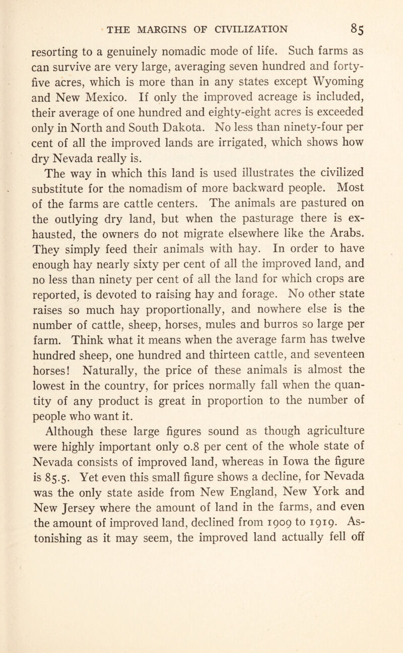 resorting to a genuinely nomadic mode of life. Such farms as can survive are very large, averaging seven hundred and forty- five acres, which is more than in any states except Wyoming and New Mexico. If only the improved acreage is included, their average of one hundred and eighty-eight acres is exceeded only in North and South Dakota. No less than ninety-four per cent of all the improved lands are irrigated, which shows how dry Nevada really is. The way in which this land is used illustrates the civilized substitute for the nomadism of more backward people. Most of the farms are cattle centers. The animals are pastured on the outlying dry land, but when the pasturage there is ex¬ hausted, the owners do not migrate elsewhere like the Arabs. They simply feed their animals with hay. In order to have enough hay nearly sixty per cent of all the improved land, and no less than ninety per cent of all the land for which crops are reported, is devoted to raising hay and forage. No other state raises so much hay proportionally, and nowhere else is the number of cattle, sheep, horses, mules and burros so large per farm. Think what it means when the average farm has twelve hundred sheep, one hundred and thirteen cattle, and seventeen horses! Naturally, the price of these animals is almost the lowest in the country, for prices normally fall when the quan¬ tity of any product is great in proportion to the number of people who want it. Although these large figures sound as though agriculture were highly important only 0.8 per cent of the whole state of Nevada consists of improved land, whereas in Iowa the figure is 85.5. Yet even this small figure shows a decline, for Nevada was the only state aside from New England, New York and New Jersey where the amount of land in the farms, and even the amount of improved land, declined from 1909 to 1919. As¬ tonishing as it may seem, the improved land actually fell off