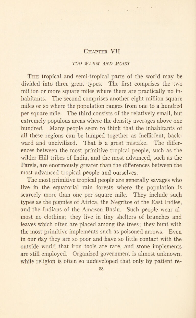 Chapter VII TOO WARM AND MOIST The tropical and semi-tropical parts of the world may be divided into three great types. The first comprises the two million or more square miles where there are practically no in¬ habitants. The second comprises another eight million square miles or so where the population ranges from one to a hundred per square mile. The third consists of the relatively small, but extremely populous areas where the density averages above one hundred. Many people seem to think that the inhabitants of all these regions can be lumped together as inefficient, back¬ ward and uncivilized. That is a great mistake. The differ¬ ences between the most primitive tropical people, such as the wilder Hill tribes of India, and the most advanced, such as the Parsis, are enormously greater than the differences between the most advanced tropical people and ourselves. The most primitive tropical people are generally savages who live in the equatorial rain forests where the population is scarcely more than one per square mile. They include such types as the pigmies of Africa, the Negritos of the East Indies, and the Indians of the Amazon Basin. Such people wear al¬ most no clothing; they live in tiny shelters of branches and leaves which often are placed among the trees; they hunt with the most primitive implements such as poisoned arrows. Even in our day they are so poor and have so little contact with the outside world that iron tools are rare, and stone implements are still employed. Organized government is almost unknown, while religion is often so undeveloped that only by patient re-