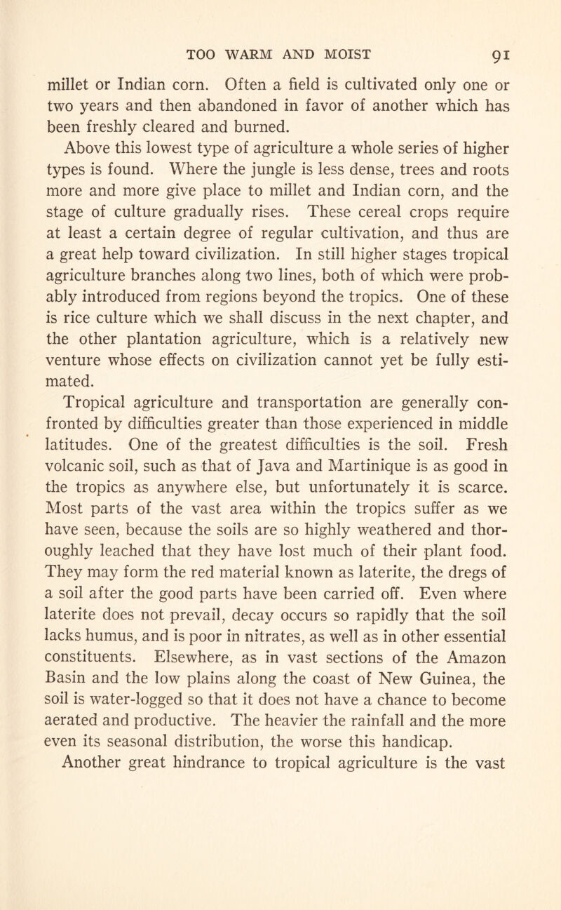 millet or Indian corn. Often a field is cultivated only one or two years and then abandoned in favor of another which has been freshly cleared and burned. Above this lowest type of agriculture a whole series of higher types is found. Where the jungle is less dense, trees and roots more and more give place to millet and Indian corn, and the stage of culture gradually rises. These cereal crops require at least a certain degree of regular cultivation, and thus are a great help toward civilization. In still higher stages tropical agriculture branches along two lines, both of which were prob¬ ably introduced from regions beyond the tropics. One of these is rice culture which we shall discuss in the next chapter, and the other plantation agriculture, which is a relatively new venture whose effects on civilization cannot yet be fully esti¬ mated. Tropical agriculture and transportation are generally con¬ fronted by difficulties greater than those experienced in middle latitudes. One of the greatest difficulties is the soil. Fresh volcanic soil, such as that of Java and Martinique is as good in the tropics as anywhere else, but unfortunately it is scarce. Most parts of the vast area within the tropics suffer as we have seen, because the soils are so highly weathered and thor¬ oughly leached that they have lost much of their plant food. They may form the red material known as laterite, the dregs of a soil after the good parts have been carried off. Even where laterite does not prevail, decay occurs so rapidly that the soil lacks humus, and is poor in nitrates, as well as in other essential constituents. Elsewhere, as in vast sections of the Amazon Basin and the low plains along the coast of New Guinea, the soil is water-logged so that it does not have a chance to become aerated and productive. The heavier the rainfall and the more even its seasonal distribution, the worse this handicap. Another great hindrance to tropical agriculture is the vast
