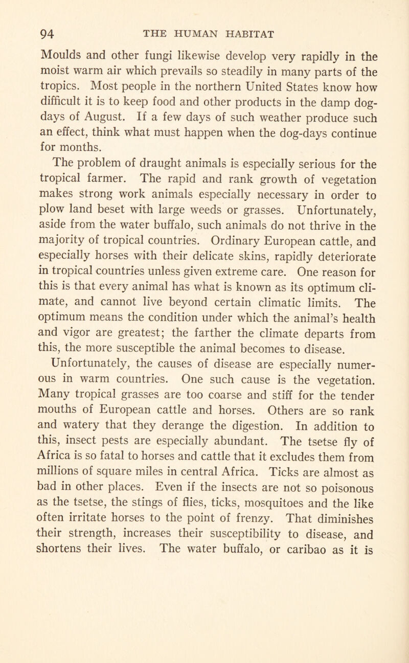 Moulds and other fungi likewise develop very rapidly in the moist warm air which prevails so steadily in many parts of the tropics. Most people in the northern United States know how difficult it is to keep food and other products in the damp dog- days of August. If a few days of such weather produce such an effect, think what must happen when the dog-days continue for months. The problem of draught animals is especially serious for the tropical farmer. The rapid and rank growth of vegetation makes strong work animals especially necessary in order to plow land beset with large weeds or grasses. Unfortunately, aside from the water buffalo, such animals do not thrive in the majority of tropical countries. Ordinary European cattle, and especially horses with their delicate skins, rapidly deteriorate in tropical countries unless given extreme care. One reason for this is that every animal has what is known as its optimum cli¬ mate, and cannot live beyond certain climatic limits. The optimum means the condition under which the animaPs health and vigor are greatest; the farther the climate departs from this, the more susceptible the animal becomes to disease. Unfortunately, the causes of disease are especially numer¬ ous in warm countries. One such cause is the vegetation. Many tropical grasses are too coarse and stiff for the tender mouths of European cattle and horses. Others are so rank and watery that they derange the digestion. In addition to this, insect pests are especially abundant. The tsetse fly of Africa is so fatal to horses and cattle that it excludes them from millions of square miles in central Africa. Ticks are almost as bad in other places. Even if the insects are not so poisonous as the tsetse, the stings of flies, ticks, mosquitoes and the like often irritate horses to the point of frenzy. That diminishes their strength, increases their susceptibility to disease, and shortens their lives. The water buffalo, or caribao as it is
