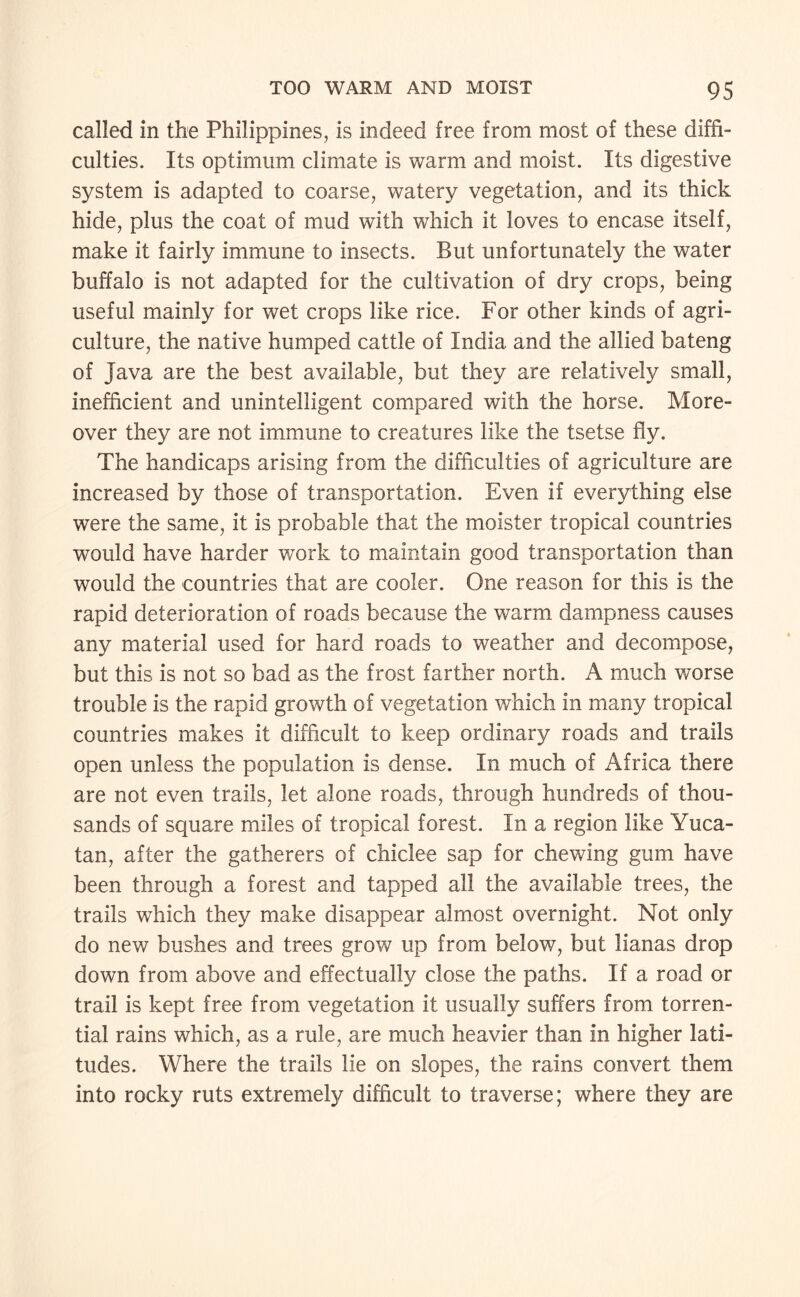 called in the Philippines, is indeed free from most of these diffi¬ culties. Its optimum climate is warm and moist. Its digestive system is adapted to coarse, watery vegetation, and its thick hide, plus the coat of mud with which it loves to encase itself, make it fairly immune to insects. But unfortunately the water buffalo is not adapted for the cultivation of dry crops, being useful mainly for wet crops like rice. For other kinds of agri¬ culture, the native humped cattle of India and the allied bateng of Java are the best available, but they are relatively small, inefficient and unintelligent compared with the horse. More¬ over they are not immune to creatures like the tsetse fly. The handicaps arising from the difficulties of agriculture are increased by those of transportation. Even if everything else were the same, it is probable that the moister tropical countries would have harder work to maintain good transportation than would the countries that are cooler. One reason for this is the rapid deterioration of roads because the warm dampness causes any material used for hard roads to weather and decompose, but this is not so bad as the frost farther north. A much worse trouble is the rapid growth of vegetation which in many tropical countries makes it difficult to keep ordinary roads and trails open unless the population is dense. In much of Africa there are not even trails, let alone roads, through hundreds of thou¬ sands of square miles of tropical forest. In a region like Yuca¬ tan, after the gatherers of chiclee sap for chewing gum have been through a forest and tapped all the available trees, the trails which they make disappear almost overnight. Not only do new bushes and trees grow up from below, but lianas drop down from above and effectually close the paths. If a road or trail is kept free from vegetation it usually suffers from torren¬ tial rains which, as a rule, are much heavier than in higher lati¬ tudes. Where the trails lie on slopes, the rains convert them into rocky ruts extremely difficult to traverse; where they are