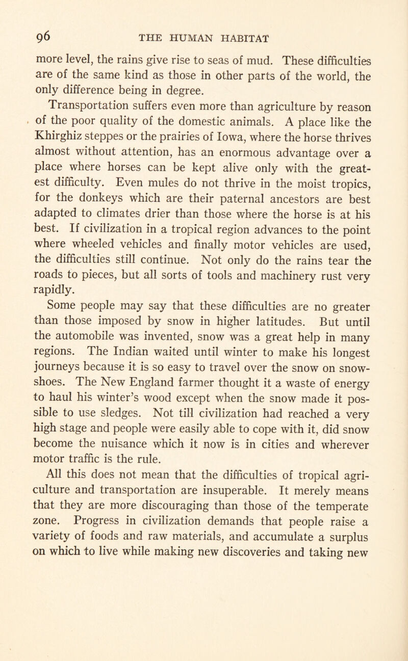 more level, the rains give rise to seas of mud. These difficulties are of the same kind as those in other parts of the world, the only difference being in degree. Transportation suffers even more than agriculture by reason , of the poor quality of the domestic animals. A place like the Khirghiz steppes or the prairies of Iowa, where the horse thrives almost without attention, has an enormous advantage over a place where horses can be kept alive only with the great¬ est difficulty. Even mules do not thrive in the moist tropics, for the donkeys which are their paternal ancestors are best adapted to climates drier than those where the horse is at his best. If civilization in a tropical region advances to the point where wheeled vehicles and finally motor vehicles are used, the difficulties still continue. Not only do the rains tear the roads to pieces, but all sorts of tools and machinery rust very rapidly. Some people may say that these difficulties are no greater than those imposed by snow in higher latitudes. But until the automobile was invented, snow was a great help in many regions. The Indian waited until winter to make his longest journeys because it is so easy to travel over the snow on snow- shoes. The New England farmer thought it a waste of energy to haul his winter’s wood except when the snow made it pos¬ sible to use sledges. Not till civilization had reached a very high stage and people were easily able to cope with it, did snow become the nuisance which it now is in cities and wherever motor traffic is the rule. All this does not mean that the difficulties of tropical agri¬ culture and transportation are insuperable. It merely means that they are more discouraging than those of the temperate zone. Progress in civilization demands that people raise a variety of foods and raw materials, and accumulate a surplus on which to live while making new discoveries and taking new