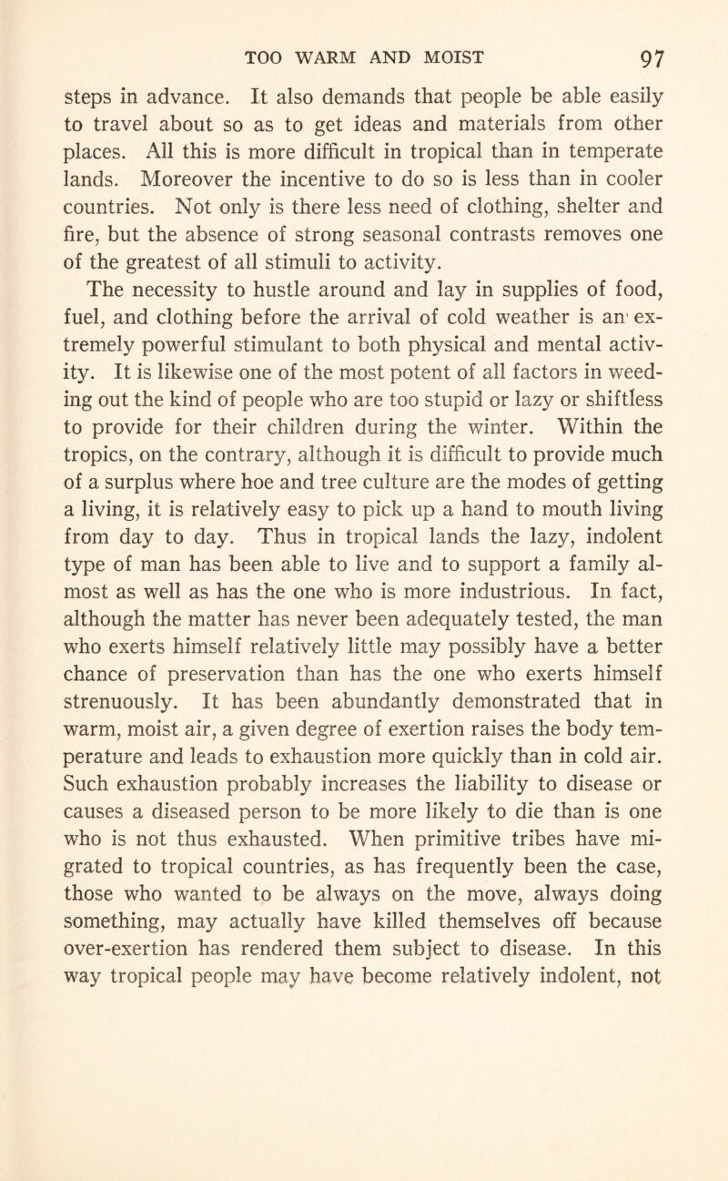 steps in advance. It also demands that people be able easily to travel about so as to get ideas and materials from other places. All this is more difficult in tropical than in temperate lands. Moreover the incentive to do so is less than in cooler countries. Not only is there less need of clothing, shelter and fire, but the absence of strong seasonal contrasts removes one of the greatest of all stimuli to activity. The necessity to hustle around and lay in supplies of food, fuel, and clothing before the arrival of cold weather is an' ex¬ tremely powerful stimulant to both physical and mental activ¬ ity. It is likewise one of the most potent of all factors in weed¬ ing out the kind of people who are too stupid or lazy or shiftless to provide for their children during the winter. Within the tropics, on the contrary, although it is difficult to provide much of a surplus where hoe and tree culture are the modes of getting a living, it is relatively easy to pick up a hand to mouth living from day to day. Thus in tropical lands the lazy, indolent type of man has been able to live and to support a family al¬ most as well as has the one who is more industrious. In fact, although the matter has never been adequately tested, the man who exerts himself relatively little may possibly have a better chance of preservation than has the one who exerts himself strenuously. It has been abundantly demonstrated that in warm, moist air, a given degree of exertion raises the body tem¬ perature and leads to exhaustion more quickly than in cold air. Such exhaustion probably increases the liability to disease or causes a diseased person to be more likely to die than is one who is not thus exhausted. When primitive tribes have mi¬ grated to tropical countries, as has frequently been the case, those who wanted to be always on the move, always doing something, may actually have killed themselves off because over-exertion has rendered them subject to disease. In this way tropical people may have become relatively indolent, not