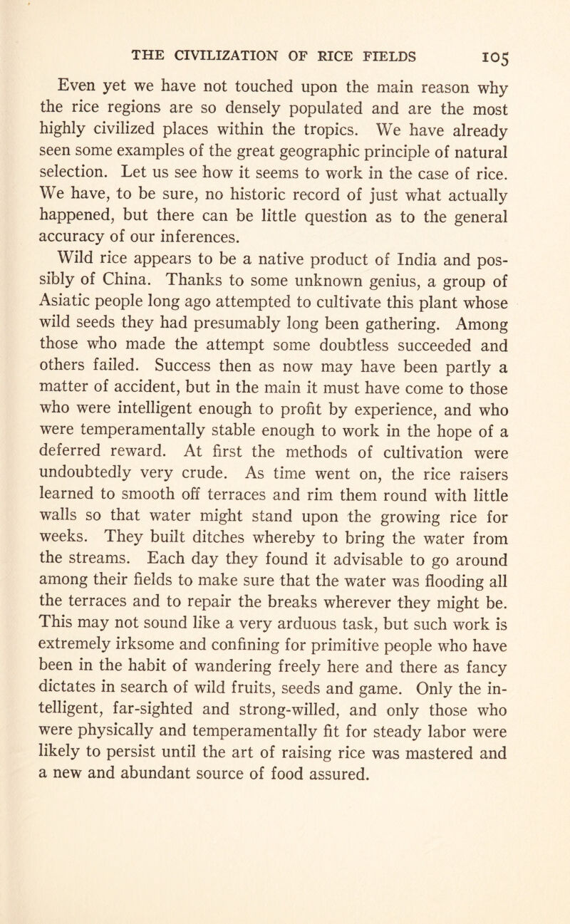 Even yet we have not touched upon the main reason why the rice regions are so densely populated and are the most highly civilized places within the tropics. We have already seen some examples of the great geographic principle of natural selection. Let us see how it seems to work in the case of rice. We have, to be sure, no historic record of just what actually happened, but there can be little question as to the general accuracy of our inferences. Wild rice appears to be a native product of India and pos¬ sibly of China. Thanks to some unknown genius, a group of Asiatic people long ago attempted to cultivate this plant whose wild seeds they had presumably long been gathering. Among those who made the attempt some doubtless succeeded and others failed. Success then as now may have been partly a matter of accident, but in the main it must have come to those who were intelligent enough to profit by experience, and who were temperamentally stable enough to work in the hope of a deferred reward. At first the methods of cultivation were undoubtedly very crude. As time went on, the rice raisers learned to smooth off terraces and rim them round with little walls so that water might stand upon the growing rice for weeks. They built ditches whereby to bring the water from the streams. Each day they found it advisable to go around among their fields to make sure that the water was flooding all the terraces and to repair the breaks wherever they might be. This may not sound like a very arduous task, but such work is extremely irksome and confining for primitive people who have been in the habit of wandering freely here and there as fancy dictates in search of wild fruits, seeds and game. Only the in¬ telligent, far-sighted and strong-willed, and only those who were physically and temperamentally fit for steady labor were likely to persist until the art of raising rice was mastered and a new and abundant source of food assured.