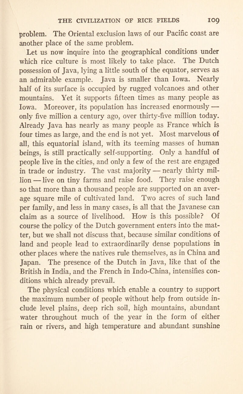problem. The Oriental exclusion laws of our Pacific coast are another place of the same problem. Let us now inquire into the geographical conditions under which rice culture is most likely to take place. The Dutch possession of Java, lying a little south of the equator, serves as an admirable example. Java is smaller than Iowa. Nearly half of its surface is occupied by rugged volcanoes and other mountains. Yet it supports fifteen times as many people as Iowa. Moreover, its population has increased enormously — only five million a century ago, over thirty-five million today. Already Java has nearly as many people as France which is four times as large, and the end is not yet. Most marvelous of all, this equatorial island, with its teeming masses of human beings, is still practically self-supporting. Only a handful of people live in the cities, and only a few of the rest are engaged in trade or industry. The vast majority — nearly thirty mil¬ lion — live on tiny farms and raise food. They raise enough so that more than a thousand people are supported on an aver¬ age square mile of cultivated land. Two acres of such land per family, and less in many cases, is all that the Javanese can claim as a source of livelihood. How is this possible? Of course the policy of the Dutch government enters into the mat¬ ter, but we shall not discuss that, because similar conditions of land and people lead to extraordinarily dense populations in other places where the natives rule themselves, as in China and Japan. The presence of the Dutch in Java, like that of the British in India, and the French in Indo-China, intensifies con¬ ditions which already prevail. The physical conditions which enable a country to support the maximum number of people without help from outside in¬ clude level plains, deep rich soil, high mountains, abundant water throughout much of the year in the form of either rain or rivers, and high temperature and abundant sunshine