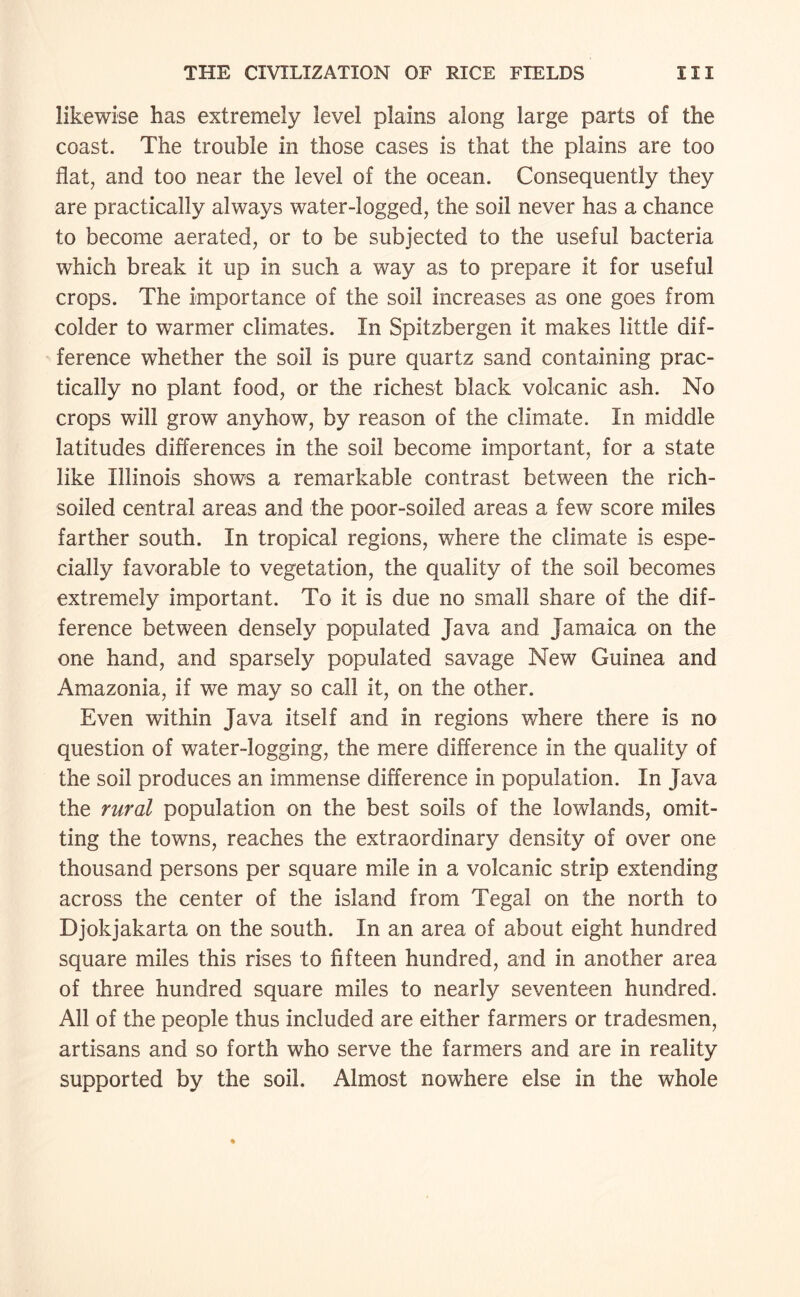 likewise has extremely level plains along large parts of the coast. The trouble in those cases is that the plains are too flat, and too near the level of the ocean. Consequently they are practically always water-logged, the soil never has a chance to become aerated, or to be subjected to the useful bacteria which break it up in such a way as to prepare it for useful crops. The importance of the soil increases as one goes from colder to warmer climates. In Spitzbergen it makes little dif¬ ference whether the soil is pure quartz sand containing prac¬ tically no plant food, or the richest black volcanic ash. No crops will grow anyhow, by reason of the climate. In middle latitudes differences in the soil become important, for a state like Illinois shows a remarkable contrast between the rich- soiled central areas and the poor-soiled areas a few score miles farther south. In tropical regions, where the climate is espe¬ cially favorable to vegetation, the quality of the soil becomes extremely important. To it is due no small share of the dif¬ ference between densely populated Java and Jamaica on the one hand, and sparsely populated savage New Guinea and Amazonia, if we may so call it, on the other. Even within Java itself and in regions where there is no question of water-logging, the mere difference in the quality of the soil produces an immense difference in population. In Java the rural population on the best soils of the lowlands, omit¬ ting the towns, reaches the extraordinary density of over one thousand persons per square mile in a volcanic strip extending across the center of the island from Tegal on the north to Djokjakarta on the south. In an area of about eight hundred square miles this rises to fifteen hundred, and in another area of three hundred square miles to nearly seventeen hundred. All of the people thus included are either farmers or tradesmen, artisans and so forth who serve the farmers and are in reality supported by the soil. Almost nowhere else in the whole