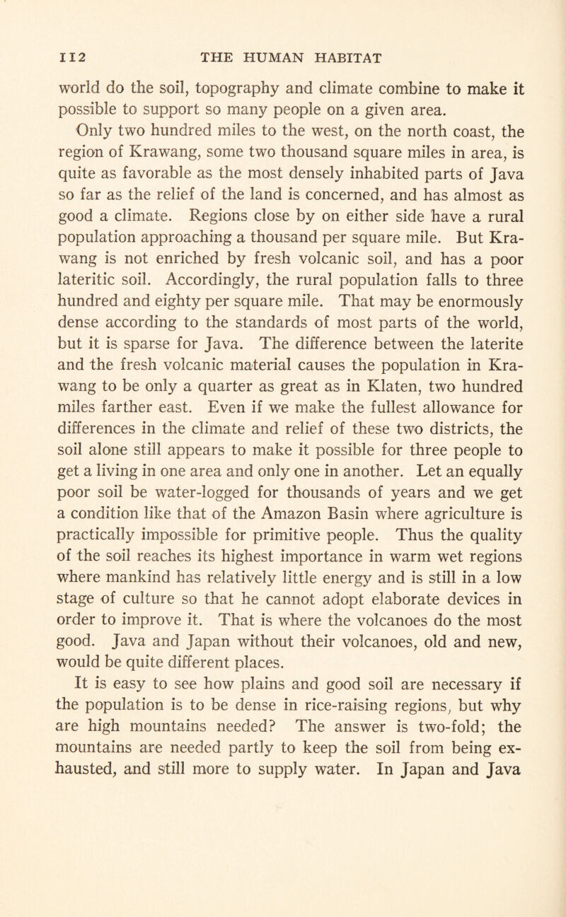 world do the soil, topography and climate combine to make it possible to support so many people on a given area. Only two hundred miles to the west, on the north coast, the region of Krawang, some two thousand square miles in area, is quite as favorable as the most densely inhabited parts of Java so far as the relief of the land is concerned, and has almost as good a climate. Regions close by on either side have a rural population approaching a thousand per square mile. But Kra¬ wang is not enriched by fresh volcanic soil, and has a poor lateritic soil. Accordingly, the rural population falls to three hundred and eighty per square mile. That may be enormously dense according to the standards of most parts of the world, but it is sparse for Java. The difference between the laterite and the fresh volcanic material causes the population in Kra¬ wang to be only a quarter as great as in Klaten, two hundred miles farther east. Even if we make the fullest allowance for differences in the climate and relief of these two districts, the soil alone still appears to make it possible for three people to get a living in one area and only one in another. Let an equally poor soil be water-logged for thousands of years and we get a condition like that of the Amazon Basin where agriculture is practically impossible for primitive people. Thus the quality of the soil reaches its highest importance in warm wet regions where mankind has relatively little energy and is still in a low stage of culture so that he cannot adopt elaborate devices in order to improve it. That is where the volcanoes do the most good. Java and Japan without their volcanoes, old and new, would be quite different places. It is easy to see how plains and good soil are necessary if the population is to be dense in rice-raising regions, but why are high mountains needed? The answer is two-fold; the mountains are needed partly to keep the soil from being ex¬ hausted, and still more to supply water. In Japan and Java