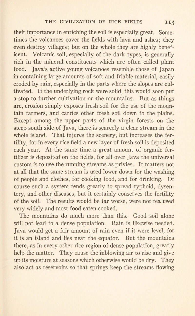 their importance in enriching the soil is especially great. Some¬ times the volcanoes cover the fields with lava and ashes; they even destroy villages; but on the whole they are highly benef¬ icent. Volcanic soil, especially of the dark types, is generally rich in the mineral constituents which are often called plant food. Java’s active young volcanoes resemble those of Japan in containing large amounts of soft and friable material, easily eroded by rain, especially in the parts where the slopes are cul¬ tivated. If the underlying rock were solid, this would soon put a stop to further cultivation on -the mountains. But as things are, erosion simply exposes fresh soil for the use of the moun¬ tain farmers, and carries other fresh soil down to the plains. Except among the upper parts of the virgin forests on the steep south side of Java, there is scarcely a clear stream in the whole island. That injures the scenery, but increases the fer¬ tility, for in every rice field a new layer of fresh soil is deposited each year. At the same time a great amount of organic fer¬ tilizer is deposited on the fields, for all over Java the universal custom is to use the running streams as privies. It matters not at all that the same stream is used lower down for the washing of people and clothes, for cooking food, and for drinking. Of course such a system tends greatly to spread typhoid, dysen¬ tery, and other diseases, but it certainly conserves the fertility of the soil. The results would be far worse, were not tea used very widely and most food eaten cooked. The mountains do much more than this. Good soil alone will not lead to a dense population. Rain is likewise needed. Java would get a fair amount of rain even if it were level, for it is an island and lies near the equator. But the mountains there, as in every other rice region of dense population, greatly help the matter. They cause the inblowing air to rise and give up its moisture at seasons which otherwise would be dry. They also act as reservoirs so that springs keep the streams flowing